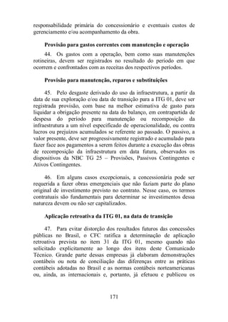 responsabilidade primária do concessionário e eventuais custos de 
gerenciamento e/ou acompanhamento da obra. 
Provisão para gastos correntes com manutenção e operação 
44. Os gastos com a operação, bem como suas manutenções 
rotineiras, devem ser registrados no resultado do período em que 
ocorrem e confrontados com as receitas dos respectivos períodos. 
Provisão para manutenção, reparos e substituições 
45. Pelo desgaste derivado do uso da infraestrutura, a partir da 
data de sua exploração e/ou data de transição para a ITG 01, deve ser 
registrada provisão, com base na melhor estimativa de gasto para 
liquidar a obrigação presente na data do balanço, em contrapartida de 
despesa do período para manutenção ou recomposição da 
infraestrutura a um nível especificado de operacionalidade, ou contra 
lucros ou prejuízos acumulados se referente ao passado. O passivo, a 
valor presente, deve ser progressivamente registrado e acumulado para 
fazer face aos pagamentos a serem feitos durante a execução das obras 
de recomposição da infraestrutura em data futura, observados os 
dispositivos da NBC TG 25 – Provisões, Passivos Contingentes e 
Ativos Contingentes. 
46. Em alguns casos excepcionais, a concessionária pode ser 
requerida a fazer obras emergenciais que não faziam parte do plano 
original de investimento previsto no contrato. Nesse caso, os termos 
contratuais são fundamentais para determinar se investimentos dessa 
natureza devem ou não ser capitalizados. 
Aplicação retroativa da ITG 01, na data de transição 
47. Para evitar distorção dos resultados futuros das concessões 
públicas no Brasil, o CFC ratifica a determinação de aplicação 
retroativa prevista no item 31 da ITG 01, mesmo quando não 
solicitado explicitamente ao longo dos itens deste Comunicado 
Técnico. Grande parte dessas empresas já elaboram demonstrações 
contábeis ou nota de conciliação das diferenças entre as práticas 
contábeis adotadas no Brasil e as normas contábeis norteamericanas 
ou, ainda, as internacionais e, portanto, já efetuou e publicou os 
171 
 