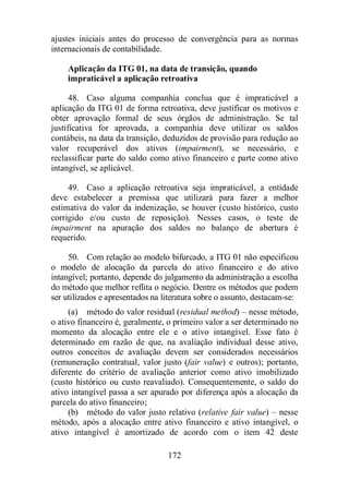 ajustes iniciais antes do processo de convergência para as normas 
internacionais de contabilidade. 
Aplicação da ITG 01, na data de transição, quando 
impraticável a aplicação retroativa 
48. Caso alguma companhia conclua que é impraticável a 
aplicação da ITG 01 de forma retroativa, deve justificar os motivos e 
obter aprovação formal de seus órgãos de administração. Se tal 
justificativa for aprovada, a companhia deve utilizar os saldos 
contábeis, na data da transição, deduzidos de provisão para redução ao 
valor recuperável dos ativos (impairment), se necessário, e 
reclassificar parte do saldo como ativo financeiro e parte como ativo 
intangível, se aplicável. 
49. Caso a aplicação retroativa seja impraticável, a entidade 
deve estabelecer a premissa que utilizará para fazer a melhor 
estimativa do valor da indenização, se houver (custo histórico, custo 
corrigido e/ou custo de reposição). Nesses casos, o teste de 
impairment na apuração dos saldos no balanço de abertura é 
requerido. 
50. Com relação ao modelo bifurcado, a ITG 01 não especificou 
o modelo de alocação da parcela do ativo financeiro e do ativo 
intangível; portanto, depende do julgamento da administração a escolha 
do método que melhor reflita o negócio. Dentre os métodos que podem 
ser utilizados e apresentados na literatura sobre o assunto, destacam-se: 
(a) método do valor residual (residual method) – nesse método, 
o ativo financeiro é, geralmente, o primeiro valor a ser determinado no 
momento da alocação entre ele e o ativo intangível. Esse fato é 
determinado em razão de que, na avaliação individual desse ativo, 
outros conceitos de avaliação devem ser considerados necessários 
(remuneração contratual, valor justo (fair value) e outros); portanto, 
diferente do critério de avaliação anterior como ativo imobilizado 
(custo histórico ou custo reavaliado). Consequentemente, o saldo do 
ativo intangível passa a ser apurado por diferença após a alocação da 
parcela do ativo financeiro; 
(b) método do valor justo relativo (relative fair value) – nesse 
método, após a alocação entre ativo financeiro e ativo intangível, o 
ativo intangível é amortizado de acordo com o item 42 deste 
172 
 