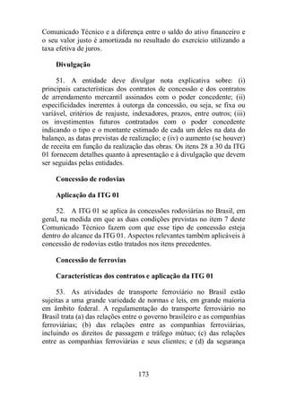 Comunicado Técnico e a diferença entre o saldo do ativo financeiro e 
o seu valor justo é amortizada no resultado do exercício utilizando a 
taxa efetiva de juros. 
Divulgação 
51. A entidade deve divulgar nota explicativa sobre: (i) 
principais características dos contratos de concessão e dos contratos 
de arrendamento mercantil assinados com o poder concedente; (ii) 
especificidades inerentes à outorga da concessão, ou seja, se fixa ou 
variável, critérios de reajuste, indexadores, prazos, entre outros; (iii) 
os investimentos futuros contratados com o poder concedente 
indicando o tipo e o montante estimado de cada um deles na data do 
balanço, as datas previstas de realização; e (iv) o aumento (se houver) 
de receita em função da realização das obras. Os itens 28 a 30 da ITG 
01 fornecem detalhes quanto à apresentação e à divulgação que devem 
ser seguidas pelas entidades. 
Concessão de rodovias 
Aplicação da ITG 01 
52. A ITG 01 se aplica às concessões rodoviárias no Brasil, em 
geral, na medida em que as duas condições previstas no item 7 deste 
Comunicado Técnico fazem com que esse tipo de concessão esteja 
dentro do alcance da ITG 01. Aspectos relevantes também aplicáveis à 
concessão de rodovias estão tratados nos itens precedentes. 
Concessão de ferrovias 
Características dos contratos e aplicação da ITG 01 
53. As atividades de transporte ferroviário no Brasil estão 
sujeitas a uma grande variedade de normas e leis, em grande maioria 
em âmbito federal. A regulamentação do transporte ferroviário no 
Brasil trata (a) das relações entre o governo brasileiro e as companhias 
ferroviárias; (b) das relações entre as companhias ferroviárias, 
incluindo os direitos de passagem e tráfego mútuo; (c) das relações 
entre as companhias ferroviárias e seus clientes; e (d) da segurança 
173 
 