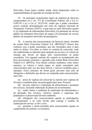 ferroviária. Essas regras contêm, ainda, várias disposições sobre as 
responsabilidades do operador de estradas de ferro. 
54. Os principais instrumentos legais da indústria de ferrovias 
compreendem (a) o art. 175 da Constituição Federal, (b) a Lei n.º 
8.987-95 e (c) a Lei n.º 10.233-01, sendo que o poder concedente 
exerce controle principalmente por meio da Agência Nacional de 
Transportes Terrestre (ANTT), a qual atua no setor ferroviário quanto 
à: (i) exploração da infraestrutura ferroviária; (ii) prestação do serviço 
público de transporte ferroviário de cargas; (iii) prestação do serviço 
público de transporte ferroviário de passageiros. 
55. A maioria das concessionárias de ferrovias atuais, oriundas 
da extinta Rede Ferroviária Federal S.A. (RFFSA)(*) firmou dois 
contratos com o poder concedente, que são vinculados entre si para 
todos os efeitos. Um deles se refere ao contrato de concessão, onde 
são estabelecidas as cláusulas para operação do serviço e os valores de 
outorga que devem ser pagos pela concessionária ao poder 
concedente. Um segundo contrato diz respeito ao arrendamento dos 
bens previamente existentes e operados pela extinta Rede Ferroviária 
Federal S.A. (RFFSA). Esse último contrato estabelece, entre outros 
aspectos, os valores a serem pagos ao poder concedente pela 
concessionária pelo uso dos bens móveis e imóveis recebidos para a 
operação. Esses contratos, de forma geral, preveem uma série de 
obrigações e definições que devem ser cumpridas pela concessionária, 
entre elas: 
(a) prazo de vigência da concessão (a maioria com vigência de 
30 anos) e condições para sua prorrogação (por mais 30 anos); 
(b) deveres relativos à exploração da infraestrutura e prestação 
dos serviços, incluindo elaboração de planos de investimentos; 
(c) modo, forma e condições de exploração da infraestrutura e 
da prestação dos serviços, inclusive quanto à segurança das 
populações e à preservação do meio ambiente; 
(d) obrigações dos concessionários quanto às participações 
governamentais e ao valor devido pela outorga à medida da 
exploração do serviço, se for o caso; 
(e) garantias a serem prestadas pelo concessionário quanto ao 
cumprimento do contrato, se existirem; 
174 
 