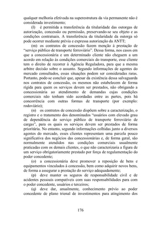 qualquer melhoria efetivada na superestrutura da via permanente não é 
considerada investimento; 
(l) é permitida a transferência da titularidade das outorgas de 
autorização, concessão ou permissão, preservando-se seu objeto e as 
condições contratuais. A transferência da titularidade da outorga só 
pode ocorrer mediante prévia e expressa autorização da ANTT; 
(m) os contratos de concessão fazem menção à prestação de 
“serviço público de transporte ferroviário”. Dessa forma, nos casos em 
que a concessionária e um determinado cliente não cheguem a um 
acordo em relação às condições comerciais do transporte, esse cliente 
tem o direito de recorrer à Agência Reguladora, para que a mesma 
arbitre decisão sobre o assunto. Segundo informações de agentes do 
mercado consultados, essas situações podem ser consideradas raras. 
Portanto, pode-se concluir que, apesar da existência dessa salvaguarda 
nos contratos de concessão, os mesmos não estabelecem de forma 
rígida para quem os serviços devem ser prestados, não obrigando a 
concessionária ao atendimento de demandas cujas condições 
comerciais não tenham sido acordadas entre as partes, pois há 
concorrência com outras formas de transporte (por exemplo: 
rodoviário); 
(n) os contratos de concessão dispõem sobre a caracterização, o 
registro e o tratamento dos denominados “usuários com elevado grau 
de dependência do serviço público de transporte ferroviário de 
cargas”, para os quais os serviços devem ser prestados de forma 
prioritária. No entanto, segundo informações colhidas junto a diversos 
agentes do mercado, esses clientes representam uma parcela pouco 
significativa dos negócios das concessionárias e, de forma geral, são 
normalmente atendidos nas condições comerciais usualmente 
praticadas com os demais clientes, o que não caracterizaria a figura de 
um serviço obrigatoriamente prestado por força de regulamentação do 
poder concedente; 
(o) a concessionária deve promover a reposição de bens e 
equipamentos vinculados à concessão, bem como adquirir novos bens, 
de forma a assegurar a prestação do serviço adequadamente; 
(p) deve manter os seguros de responsabilidade civil e de 
acidentes pessoais compatíveis com suas responsabilidades para com 
o poder concedente, usuários e terceiros; 
(q) deve dar, anualmente, conhecimento prévio ao poder 
concedente de plano trienal de investimentos para atingimento dos 
176 
 