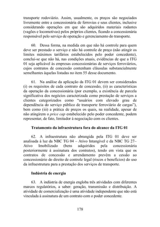 transporte rodoviário. Assim, usualmente, os preços são negociados 
livremente entre a concessionária de ferrovias e seus clientes, inclusive 
considerando operações em que são adquiridos materiais rodantes 
(vagões e locomotivas) pelos próprios clientes, ficando a concessionária 
responsável pelo serviço de operação e gerenciamento do transporte. 
60. Dessa forma, na medida em que não há controle para quem 
deve ser prestado o serviço e não há controle de preço (não atingir os 
limites máximos tarifários estabelecidos pelo poder concedente), 
conclui-se que não há, nas condições atuais, evidências de que a ITG 
01 seja aplicável às empresas concessionárias de serviços ferroviários, 
cujos contratos de concessão contenham cláusulas substancialmente 
semelhantes àquelas listadas no item 55 desse documento. 
61. Na análise da aplicação da ITG 01 devem ser considerados 
(i) os requisitos de cada contrato de concessão, (ii) as características 
da operação da concessionária (por exemplo, a existência de parcela 
significativa dos negócios caracterizada como prestação de serviços a 
clientes categorizados como “usuários com elevado grau de 
dependência do serviço público de transporte ferroviário de cargas”), 
bem como (iii) a prática de preços os quais, na realidade, apesar de 
não atingirem o price cap estabelecido pelo poder concedente, podem 
representar, de fato, limitador à negociação com os clientes. 
Tratamento da infraestrutura fora do alcance da ITG 01 
62. A infraestrutura não abrangida pela ITG 01 deve ser 
analisada à luz da NBC TG 04 – Ativo Intangível e da NBC TG 27– 
Ativo Imobilizado (bens adquiridos pela concessionária 
posteriormente à assinatura dos contratos), tendo em vista que os 
contratos de concessão e arrendamento prevêm a cessão ao 
concessionário do direito de controle legal (riscos e benefícios) do uso 
da infraestrutura para a prestação dos serviços de transporte. 
Indústria de energia 
63. A indústria de energia engloba três atividades com diferentes 
marcos regulatórios, a saber: geração, transmissão e distribuição. A 
atividade de comercialização é uma atividade independente que não está 
vinculada à assinatura de um contrato com o poder concedente. 
178 
 