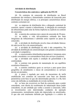 Atividade de distribuição 
Características dos contratos e aplicação da ITG 01 
64. Os contratos de concessão de distribuição no Brasil 
usualmente são similares e denominados contratos de concessão para 
distribuição de energia elétrica, e as principais características desses 
contratos costumam ser: 
(a) as empresas de distribuição têm a obrigação contratual de 
construir, operar e manter a infraestrutura. A obrigação de construção 
da infraestrutura pode estar de forma implícita ou explícita no contrato 
de concessão; 
(b) a maioria dos contratos tem o prazo de concessão de 30 anos; 
(c) na média, a vida útil-econômica estimada dos bens 
integrantes da infraestrutura é admitida como superior ao prazo de 
concessão; 
(d) a atividade de distribuição envolve duas atividades básicas: 
de rede (ou de fio) e de comercialização; 
(e) a atividade de distribuição de rede é não competitiva. Na 
atividade de distribuição de comercialização com grandes consumidores 
a atividade é competitiva; 
(f) a concessionária (distribuidora/operadora) é interposta entre 
o poder concedente e os consumidores finais dos serviços (usuários); 
(g) a atividade está sujeita à condição de generalidade e de 
179 
continuidade; 
(h) o contrato tem garantia de manutenção do seu equilíbrio 
econômico-financeiro; 
(i) o contrato estabelece quais os serviços e para quem (área 
geográfica de atendimento e classe de consumidores) os serviços 
devem ser prestados; 
(j) o preço é regulado por meio do mecanismo de tarifa 
estabelecido nos contratos de concessão com base em fórmula 
paramétrica (com base no que são denominadas parcelas A e B), bem 
como são definidas as modalidades de revisão tarifária; 
(k) os bens são reversíveis no final da concessão para o poder 
concedente, com direito de recebimento de indenização desse poder 
concedente, ou por entidade que venha a assumir a concessão, sobre 
os investimentos com determinadas condições de operação 
remanescentes, normalmente ainda não depreciados ou amortizados. 
O que não está totalmente definido por legislação é o critério de 
 