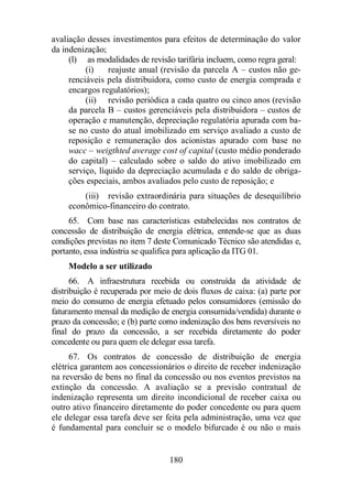 avaliação desses investimentos para efeitos de determinação do valor 
da indenização; 
(l) as modalidades de revisão tarifária incluem, como regra geral: 
(i) reajuste anual (revisão da parcela A – custos não ge-renciáveis 
pela distribuidora, como custo de energia comprada e 
180 
encargos regulatórios); 
(ii) revisão periódica a cada quatro ou cinco anos (revisão 
da parcela B – custos gerenciáveis pela distribuidora – custos de 
operação e manutenção, depreciação regulatória apurada com ba-se 
no custo do atual imobilizado em serviço avaliado a custo de 
reposição e remuneração dos acionistas apurado com base no 
wacc – weigthted average cost of capital (custo médio ponderado 
do capital) – calculado sobre o saldo do ativo imobilizado em 
serviço, líquido da depreciação acumulada e do saldo de obriga-ções 
especiais, ambos avaliados pelo custo de reposição; e 
(iii) revisão extraordinária para situações de desequilíbrio 
econômico-financeiro do contrato. 
65. Com base nas características estabelecidas nos contratos de 
concessão de distribuição de energia elétrica, entende-se que as duas 
condições previstas no item 7 deste Comunicado Técnico são atendidas e, 
portanto, essa indústria se qualifica para aplicação da ITG 01. 
Modelo a ser utilizado 
66. A infraestrutura recebida ou construída da atividade de 
distribuição é recuperada por meio de dois fluxos de caixa: (a) parte por 
meio do consumo de energia efetuado pelos consumidores (emissão do 
faturamento mensal da medição de energia consumida/vendida) durante o 
prazo da concessão; e (b) parte como indenização dos bens reversíveis no 
final do prazo da concessão, a ser recebida diretamente do poder 
concedente ou para quem ele delegar essa tarefa. 
67. Os contratos de concessão de distribuição de energia 
elétrica garantem aos concessionários o direito de receber indenização 
na reversão de bens no final da concessão ou nos eventos previstos na 
extinção da concessão. A avaliação se a previsão contratual de 
indenização representa um direito incondicional de receber caixa ou 
outro ativo financeiro diretamente do poder concedente ou para quem 
ele delegar essa tarefa deve ser feita pela administração, uma vez que 
é fundamental para concluir se o modelo bifurcado é ou não o mais 
 