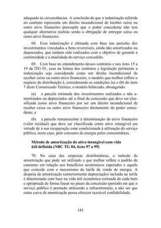 adequado às circunstâncias. A conclusão de que a indenização referida 
no contrato representa um direito incondicional de receber caixa ou 
outro ativo financeiro pressupõe que o poder concedente não tem 
qualquer alternativa realista senão a obrigação de entregar caixa ou 
outro ativo financeiro. 
68. Essa indenização é efetuada com base nas parcelas dos 
investimentos vinculados a bens reversíveis, ainda não amortizados ou 
depreciados, que tenham sido realizados com o objetivo de garantir a 
continuidade e a atualidade do serviço concedido. 
69. Com base no entendimento desses contratos e nos itens 15 a 
19 da ITG 01, caso na leitura dos contratos e legislação pertinente a 
indenização seja considerada como um direito incondicional de 
receber caixa ou outro ativo financeiro, o modelo que melhor reflete o 
negócio de distribuição é, considerando as condições (a) e (b) do item 
7 deste Comunicado Técnico, o modelo bifurcado, abrangendo: 
(a) a parcela estimada dos investimentos realizados e não a-mortizados 
ou depreciados até o final da concessão que deve ser clas-sificada 
como ativo financeiro por ser um direito incondicional de 
receber caixa ou outro ativo financeiro diretamente do poder conce-dente; 
e 
(b) a parcela remanescente à determinação do ativo financeiro 
(valor residual) que deve ser classificada como ativo intangível em 
virtude de a sua recuperação estar condicionada à utilização do serviço 
público, neste caso, pelo consumo de energia pelos consumidores. 
Método de amortização do ativo intangível com vida 
útil definida (NBC TG 04, itens 97 a 99) 
70. No caso das empresas distribuidoras, o método de 
amortização que pode ser utilizado e que melhor reflete o padrão de 
consumo em relação aos benefícios econômicos esperados é aquele 
que coincide com o mecanismo da tarifa da venda de energia. A 
despesa de amortização (anteriormente depreciação) incluída na tarifa 
é determinada com base na vida útil econômica estimada de cada bem 
e apropriada de forma linear no prazo da concessão (período em que o 
serviço público é prestado utilizando a infraestrutura), a não ser que 
outra curva de amortização possa oferecer razoável confiabilidade. 
181 
 