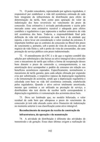 71. O poder concedente, representado por agência reguladora, é 
responsável por estabelecer a vida útil econômica estimada de cada 
bem integrante da infraestrutura de distribuição para efeito de 
determinação da tarifa, bem como para apuração do valor da 
indenização dos bens reversíveis no vencimento do prazo da 
concessão. Essa estimativa é revisada periodicamente e aceita pelo 
mercado como uma estimativa razoável e adequada para efeitos 
contábeis e regulatórios e que representa a melhor estimativa de vida 
útil econômica dos bens. Todavia, a responsabilidade final pela 
definição da vida útil econômica de cada bem é da entidade que 
reporta, e deve levar em consideração o valor residual da estrutura. É 
importante lembrar que os contratos de concessão no Brasil têm prazo 
de vencimento e, portanto, sob o ponto de vista do acionista, são um 
negócio de vida finita e, sob o ponto de vista do consumidor, são uma 
prestação de serviço público com prazo indeterminado. 
72. O entendimento do CFC é o de que o registro contábil das 
adições por substituição e das baixas ao ativo intangível deve coincidir 
com o mecanismo de tarifa que reflete a forma de recuperação desses 
bens durante o prazo da concessão e, consequentemente, a sua 
amortização deve acompanhar o padrão de consumo em relação aos 
benefícios econômicos esperados. Especificamente, normalmente o 
mecanismo de tarifa garante, para cada adição efetuada por expansão 
e/ou por substituição, o respectivo repasse da depreciação regulatória 
e da remuneração do acionista, sendo que a depreciação regulatória é 
calculada com base na vida útil econômica estimada, estabelecida 
pelos reguladores. Quando o ativo estiver totalmente amortizado, 
mesmo que continue a ser utilizado na prestação de serviço, a 
distribuidora não terá direito de receber tarifa correspondente à 
depreciação regulatória e à remuneração dos acionistas desse bem. 
73. Deve ser lembrado que, no modelo bifurcado, o valor 
residual de cada bem que ultrapassa o prazo do vencimento da 
concessão já terá sido alocado como ativo financeiro de indenização 
no momento anterior à sua classificação como ativo intangível. 
Reconhecimento da margem da receita da construção da 
infraestrutura, da operação e da manutenção 
74. A atividade de distribuição é diferente das atividades de 
transmissão e de geração. Essas duas últimas exigem a realização de 
182 
 