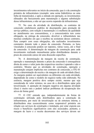 investimentos relevantes no início da concessão, que é o da construção 
primária da infraestrutura (exemplo: uma usina hidrelétrica ou uma 
linha de transmissão), e após a entrada em operação, os investimentos 
efetuados são basicamente para manutenção e alguma substituição 
dessa infraestrutura, a não ser que ocorra expansão da infraestrutura. 
75. No caso da atividade de distribuição, os contratos de 
concessão estabelecem padrões de desempenho para prestação de 
serviço público, com relação à manutenção e à melhoria da qualidade 
no atendimento aos consumidores, e a concessionária tem como 
obrigação, na entrega da concessão, devolver a infraestrutura nas 
mesmas condições em que a recebeu na assinatura desses contratos. 
Para cumprir com essas obrigações, são realizados investimentos 
constantes durante todo o prazo da concessão. Portanto, os bens 
vinculados à concessão podem ser repostos, várias vezes, até o final 
da concessão. A determinação da margem de construção para cada 
investimento realizado mensalmente pelas distribuidoras durante o 
prazo da concessão carece de uma discussão específica. 
76. A determinação da margem da receita de construção, 
operação e manutenção durante o prazo da concessão é consequência 
direta de como o valor justo das respectivas receitas é apurado e não o 
contrário. Mesmo que as atividades de construção, operação e 
manutenção estejam implícitas nos contratos de concessão, a ITG 01 
exige a determinação da receita e da margem de cada atividade (fase). 
As margens podem ser equivalentes ou diferentes em cada atividade, 
dependendo de como o modelo do negócio tenha sido elaborado. Na 
essência, margem positiva deve sempre existir, mesmo que seja 
considerada de valor mínimo, no caso de a distribuidora optar pela 
terceirização. A apuração de margem negativa em alguma atividade 
(fase) é muito rara e poderá indicar problemas de recuperação dos 
ativos de forma geral. 
77. O CFC entende que, independentemente da forma de 
contratação utilizada pela distribuidora para a construção da 
infraestrutura, por meio de terceirização ou de estrutura interna, a 
distribuidora atua essencialmente como responsável primária em 
relação aos serviços de construção e instalação, por estar exposta aos 
riscos e benefícios significativos com eles associados; portanto, a 
margem de lucro e a receita decorrentes dos serviços devem ser 
183 
 