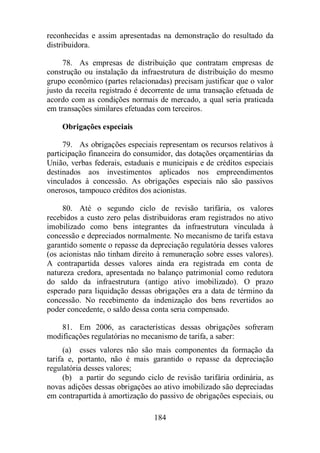 reconhecidas e assim apresentadas na demonstração do resultado da 
distribuidora. 
78. As empresas de distribuição que contratam empresas de 
construção ou instalação da infraestrutura de distribuição do mesmo 
grupo econômico (partes relacionadas) precisam justificar que o valor 
justo da receita registrado é decorrente de uma transação efetuada de 
acordo com as condições normais de mercado, a qual seria praticada 
em transações similares efetuadas com terceiros. 
Obrigações especiais 
79. As obrigações especiais representam os recursos relativos à 
participação financeira do consumidor, das dotações orçamentárias da 
União, verbas federais, estaduais e municipais e de créditos especiais 
destinados aos investimentos aplicados nos empreendimentos 
vinculados à concessão. As obrigações especiais não são passivos 
onerosos, tampouco créditos dos acionistas. 
80. Até o segundo ciclo de revisão tarifária, os valores 
recebidos a custo zero pelas distribuidoras eram registrados no ativo 
imobilizado como bens integrantes da infraestrutura vinculada à 
concessão e depreciados normalmente. No mecanismo de tarifa estava 
garantido somente o repasse da depreciação regulatória desses valores 
(os acionistas não tinham direito à remuneração sobre esses valores). 
A contrapartida desses valores ainda era registrada em conta de 
natureza credora, apresentada no balanço patrimonial como redutora 
do saldo da infraestrutura (antigo ativo imobilizado). O prazo 
esperado para liquidação dessas obrigações era a data de término da 
concessão. No recebimento da indenização dos bens revertidos ao 
poder concedente, o saldo dessa conta seria compensado. 
81. Em 2006, as características dessas obrigações sofreram 
modificações regulatórias no mecanismo de tarifa, a saber: 
(a) esses valores não são mais componentes da formação da 
tarifa e, portanto, não é mais garantido o repasse da depreciação 
regulatória desses valores; 
(b) a partir do segundo ciclo de revisão tarifária ordinária, as 
novas adições dessas obrigações ao ativo imobilizado são depreciadas 
em contrapartida à amortização do passivo de obrigações especiais, ou 
184 
 