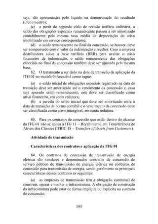 seja, são apresentadas pelo líquido na demonstração do resultado 
(efeito neutro); 
(c) a partir do segundo ciclo de revisão tarifária ordinária, o 
saldo das obrigações especiais remanescente passou a ser amortizado 
contabilmente pela mesma taxa média de depreciação do ativo 
imobilizado em serviço correspondente; 
(d) o saldo remanescente no final da concessão, se houver, deve 
ser compensado com o valor da indenização a receber. Caso a empresa 
distribuidora adote a base tarifária (BRR) para avaliar o ativo 
financeiro de indenização, o saldo remanescente das obrigações 
especiais no final da concessão também deve ser ajustada pela mesma 
base. 
82. O tratamento a ser dado na data de transição da aplicação da 
ITG 01 no modelo bifurcado é como segue: 
(a) o saldo inicial de obrigações especiais registrado na data de 
transição deve ser amortizado até o vencimento da concessão e, caso 
seja apurado saldo remanescente, este deve ser classificado como 
ativo financeiro, em conta redutora; 
(b) a parcela do saldo inicial que deve ser amortizado entre a 
data da transição da norma contábil e o vencimento da concessão deve 
ser classificada como ativo intangível, em conta redutora. 
83. Para os contratos de concessão que estão dentro do alcance 
da ITG 01 não se aplica a ITG 11 – Recebimento em Transferência de 
Ativos dos Clientes (IFRIC 18 – Transfers of Assets from Customers). 
Atividade de transmissão 
Características dos contratos e aplicação da ITG 01 
84. Os contratos de concessão de transmissão de energia 
elétrica são similares e denominados contratos de concessão de 
serviço público de transmissão de energia elétrica ou contratos de 
concessão para transmissão de energia, sendo geralmente as principais 
características desses contratos as seguintes: 
(a) as empresas de transmissão têm a obrigação contratual de 
construir, operar e manter a infraestrutura. A obrigação de construção 
da infraestrutura pode estar de forma implícita ou explícita no contrato 
de concessão; 
185 
 