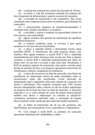 (b) a maioria dos contratos tem o prazo de concessão de 30 anos; 
(c) na média, a vida útil econômica estimada do conjunto dos 
bens integrantes da infraestrutura é superior ao prazo de concessão; 
(d) a atividade de transmissão é não competitiva. Não existe 
competição entre empresas (existe entre investidores, para obtenção da 
concessão); 
(e) a concessionária (empresa de transmissão/operadora) é 
interposta entre o poder concedente e os usuários; 
(f) a atividade é sujeita à condição de generalidade (direito de 
186 
livre acesso) e de continuidade; 
(g) alguns contratos têm garantia de manutenção do equilíbrio 
econômico-financeiro; 
(h) o contrato estabelece quais os serviços e para quem 
(usuários) os serviços devem ser prestados; 
(i) o preço é regulado (tarifa) e denominado receita anual 
permitida (RAP). A transmissora não pode negociar preços com 
usuários. Para alguns contratos, a receita RAP é fixa e atualizada 
monetariamente por índice de preços uma vez por ano. Para os demais 
contratos, a receita RAP é atualizada monetariamente por índice de 
preços uma vez por ano e revisada a cada cinco anos. Geralmente, a 
RAP de qualquer empresa de transmissão está sujeita a revisão anual 
devido ao aumento do ativo e de despesas operacionais decorrentes de 
modificações, reforços e ampliações de instalações; 
(j) os bens são reversíveis no final da concessão, com direito de 
recebimento de indenização (caixa) do poder concedente sobre os 
investimentos ainda não amortizados. Existe discussão de 
interpretação legal e regulatória sobre qual contrato de concessão tem 
direito à indenização. Para contratos assinados após 1995 existem 
diversas interpretações sobre o direito ou não de receber indenização 
no processo de reversão dos bens no final da concessão. A discussão 
específica é se o valor residual do custo do projeto básico/original 
também terá direito à indenização ou somente as adições/in-vestimentos 
posteriores realizados após a construção do projeto 
básico/original o terão, desde que aprovados pelo poder concedente; 
(k) as linhas de transmissão são de uso dos geradores, das 
distribuidoras, dos consumidores livres, exportadores e importadores. 
85. Com relação à tarifa RAP, os contratos de concessão 
apresentam atualmente três modalidades, a saber: 
 