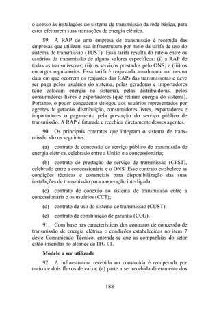 o acesso às instalações do sistema de transmissão da rede básica, para 
estes efetuarem suas transações de energia elétrica. 
89. A RAP de uma empresa de transmissão é recebida das 
empresas que utilizam sua infraestrutura por meio da tarifa de uso do 
sistema de transmissão (TUST). Essa tarifa resulta do rateio entre os 
usuários da transmissão de alguns valores específicos: (i) a RAP de 
todas as transmissoras; (ii) os serviços prestados pelo ONS; e (iii) os 
encargos regulatórios. Essa tarifa é reajustada anualmente na mesma 
data em que ocorrem os reajustes das RAPs das transmissoras e deve 
ser paga pelos usuários do sistema, pelas geradoras e importadores 
(que colocam energia no sistema), pelas distribuidoras, pelos 
consumidores livres e exportadores (que retiram energia do sistema). 
Portanto, o poder concedente delegou aos usuários representados por 
agentes de geração, distribuição, consumidores livres, exportadores e 
importadores o pagamento pela prestação do serviço público de 
transmissão. A RAP é faturada e recebida diretamente desses agentes. 
90. Os principais contratos que integram o sistema de trans-missão 
são os seguintes: 
(a) contrato de concessão de serviço público de transmissão de 
energia elétrica, celebrado entre a União e a concessionária; 
(b) contrato de prestação de serviço de transmissão (CPST), 
celebrado entre a concessionária e o ONS. Esse contrato estabelece as 
condições técnicas e comerciais para disponibilização das suas 
instalações de transmissão para a operação interligada; 
(c) contrato de conexão ao sistema de transmissão entre a 
concessionária e os usuários (CCT); 
(d) contrato de uso do sistema de transmissão (CUST); 
(e) contrato de constituição de garantia (CCG). 
91. Com base nas características dos contratos de concessão de 
transmissão de energia elétrica e condições estabelecidas no item 7 
deste Comunicado Técnico, entende-se que as companhias do setor 
estão inseridas no alcance da ITG 01. 
Modelo a ser utilizado 
92. A infraestrutura recebida ou construída é recuperada por 
meio de dois fluxos de caixa: (a) parte a ser recebida diretamente dos 
188 
 