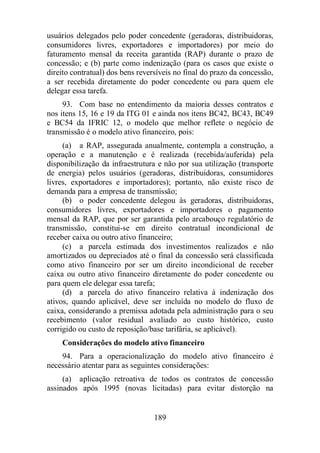 usuários delegados pelo poder concedente (geradoras, distribuidoras, 
consumidores livres, exportadores e importadores) por meio do 
faturamento mensal da receita garantida (RAP) durante o prazo de 
concessão; e (b) parte como indenização (para os casos que existe o 
direito contratual) dos bens reversíveis no final do prazo da concessão, 
a ser recebida diretamente do poder concedente ou para quem ele 
delegar essa tarefa. 
93. Com base no entendimento da maioria desses contratos e 
nos itens 15, 16 e 19 da ITG 01 e ainda nos itens BC42, BC43, BC49 
e BC54 da IFRIC 12, o modelo que melhor reflete o negócio de 
transmissão é o modelo ativo financeiro, pois: 
(a) a RAP, assegurada anualmente, contempla a construção, a 
operação e a manutenção e é realizada (recebida/auferida) pela 
disponibilização da infraestrutura e não por sua utilização (transporte 
de energia) pelos usuários (geradoras, distribuidoras, consumidores 
livres, exportadores e importadores); portanto, não existe risco de 
demanda para a empresa de transmissão; 
(b) o poder concedente delegou às geradoras, distribuidoras, 
consumidores livres, exportadores e importadores o pagamento 
mensal da RAP, que por ser garantida pelo arcabouço regulatório de 
transmissão, constitui-se em direito contratual incondicional de 
receber caixa ou outro ativo financeiro; 
(c) a parcela estimada dos investimentos realizados e não 
amortizados ou depreciados até o final da concessão será classificada 
como ativo financeiro por ser um direito incondicional de receber 
caixa ou outro ativo financeiro diretamente do poder concedente ou 
para quem ele delegar essa tarefa; 
(d) a parcela do ativo financeiro relativa à indenização dos 
ativos, quando aplicável, deve ser incluída no modelo do fluxo de 
caixa, considerando a premissa adotada pela administração para o seu 
recebimento (valor residual avaliado ao custo histórico, custo 
corrigido ou custo de reposição/base tarifária, se aplicável). 
Considerações do modelo ativo financeiro 
94. Para a operacionalização do modelo ativo financeiro é 
necessário atentar para as seguintes considerações: 
(a) aplicação retroativa de todos os contratos de concessão 
assinados após 1995 (novas licitadas) para evitar distorção na 
189 
 