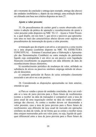 até o momento da conclusão e entrega (por exemplo, entrega das chaves) 
das unidades imobiliárias e, depois da sua entrega, uma avaliação deverá 
ser efetuada com base nos critérios dispostos no item 27. 
19 
Ajuste a valor presente 
33. Os procedimentos de caráter geral a serem observados refe-rentes 
à adoção da prática de apuração e reconhecimento do ajuste a 
valor presente estão dispostos na NBC TG 12 – Ajuste a Valor Presen-te, 
a qual dispõe, em seu item 7, que ativos e passivos que apresenta-rem 
uma ou mais das características abaixo devem estar sujeitos aos 
procedimentos de mensuração de ajuste a valor presente: 
a) transação que dá origem a um ativo, a um passivo, a uma receita 
ou a uma despesa (conforme disposto na NBC TG ESTRUTURA 
CONCEITUAL – Estrutura Conceitual para a Elaboração e Apresenta-ção 
das Demonstrações Contábeis) ou outra mutação do patrimônio 
líquido cuja contrapartida é um ativo ou um passivo com liquidação 
financeira (recebimento ou pagamento) em data diferente da data do 
reconhecimento desses elementos; 
b) reconhecimento periódico de mudanças de valor, utilidade ou 
substância de ativos ou passivos similares emprega método de aloca-ção 
de descontos; 
c) conjunto particular de fluxos de caixa estimados claramente 
associado a um ativo ou a um passivo. 
34. Considerando as disposições apresentadas no item anterior, 
entende-se que: 
a) Para as vendas a prazo de unidades concluídas, deve ser avali-ado 
se a taxa de juros prevista para o fluxo futuro de recebimentos 
(contas a receber na data da transação) é compatível com a taxa de 
juros usual de uma negociação similar na data da venda (exemplo: 
entrega das chaves). As contas a receber devem ser descontadas a 
valor presente, caso a taxa de juros prevista para o fluxo futuro de 
recebimentos seja diferente da taxa usual de mercado em operações 
similares na data da venda, de tal forma que as contas a receber nessa 
data estejam mensuradas pelo seu valor justo, ou seja, líquido de qual-quer 
diferencial entre a taxa de juros prevista para o fluxo futuro de 
 