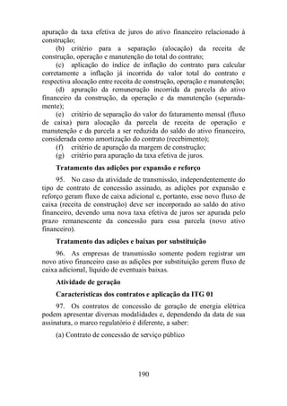 apuração da taxa efetiva de juros do ativo financeiro relacionado à 
construção; 
(b) critério para a separação (alocação) da receita de 
construção, operação e manutenção do total do contrato; 
(c) aplicação do índice de inflação do contrato para calcular 
corretamente a inflação já incorrida do valor total do contrato e 
respectiva alocação entre receita de construção, operação e manutenção; 
(d) apuração da remuneração incorrida da parcela do ativo 
financeiro da construção, da operação e da manutenção (separada-mente); 
(e) critério de separação do valor do faturamento mensal (fluxo 
de caixa) para alocação da parcela de receita de operação e 
manutenção e da parcela a ser reduzida do saldo do ativo financeiro, 
considerada como amortização do contrato (recebimento); 
(f) critério de apuração da margem de construção; 
(g) critério para apuração da taxa efetiva de juros. 
Tratamento das adições por expansão e reforço 
95. No caso da atividade de transmissão, independentemente do 
tipo de contrato de concessão assinado, as adições por expansão e 
reforço geram fluxo de caixa adicional e, portanto, esse novo fluxo de 
caixa (receita de construção) deve ser incorporado ao saldo do ativo 
financeiro, devendo uma nova taxa efetiva de juros ser apurada pelo 
prazo remanescente da concessão para essa parcela (novo ativo 
financeiro). 
Tratamento das adições e baixas por substituição 
96. As empresas de transmissão somente podem registrar um 
novo ativo financeiro caso as adições por substituição gerem fluxo de 
caixa adicional, líquido de eventuais baixas. 
Atividade de geração 
Características dos contratos e aplicação da ITG 01 
97. Os contratos de concessão de geração de energia elétrica 
podem apresentar diversas modalidades e, dependendo da data de sua 
assinatura, o marco regulatório é diferente, a saber: 
(a) Contrato de concessão de serviço público 
190 
 