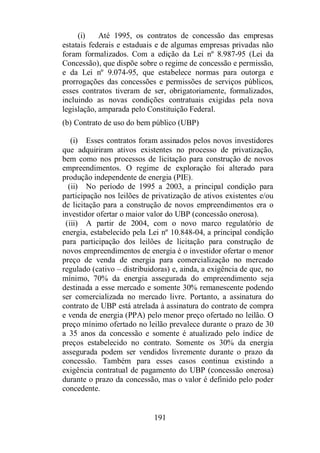 (i) Até 1995, os contratos de concessão das empresas 
estatais federais e estaduais e de algumas empresas privadas não 
foram formalizados. Com a edição da Lei nº 8.987-95 (Lei da 
Concessão), que dispõe sobre o regime de concessão e permissão, 
e da Lei nº 9.074-95, que estabelece normas para outorga e 
prorrogações das concessões e permissões de serviços públicos, 
esses contratos tiveram de ser, obrigatoriamente, formalizados, 
incluindo as novas condições contratuais exigidas pela nova 
legislação, amparada pelo Constituição Federal. 
(b) Contrato de uso do bem público (UBP) 
(i) Esses contratos foram assinados pelos novos investidores 
que adquiriram ativos existentes no processo de privatização, 
bem como nos processos de licitação para construção de novos 
empreendimentos. O regime de exploração foi alterado para 
produção independente de energia (PIE). 
(ii) No período de 1995 a 2003, a principal condição para 
participação nos leilões de privatização de ativos existentes e/ou 
de licitação para a construção de novos empreendimentos era o 
investidor ofertar o maior valor do UBP (concessão onerosa). 
(iii) A partir de 2004, com o novo marco regulatório de 
energia, estabelecido pela Lei nº 10.848-04, a principal condição 
para participação dos leilões de licitação para construção de 
novos empreendimentos de energia é o investidor ofertar o menor 
preço de venda de energia para comercialização no mercado 
regulado (cativo – distribuidoras) e, ainda, a exigência de que, no 
mínimo, 70% da energia assegurada do empreendimento seja 
destinada a esse mercado e somente 30% remanescente podendo 
ser comercializada no mercado livre. Portanto, a assinatura do 
contrato de UBP está atrelada à assinatura do contrato de compra 
e venda de energia (PPA) pelo menor preço ofertado no leilão. O 
preço mínimo ofertado no leilão prevalece durante o prazo de 30 
a 35 anos da concessão e somente é atualizado pelo índice de 
preços estabelecido no contrato. Somente os 30% da energia 
assegurada podem ser vendidos livremente durante o prazo da 
concessão. Também para esses casos continua existindo a 
exigência contratual de pagamento do UBP (concessão onerosa) 
durante o prazo da concessão, mas o valor é definido pelo poder 
concedente. 
191 
 