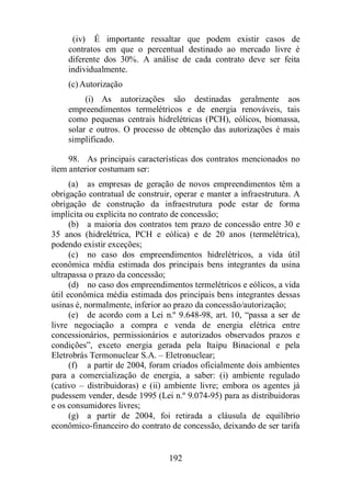 (iv) É importante ressaltar que podem existir casos de 
contratos em que o percentual destinado ao mercado livre é 
diferente dos 30%. A análise de cada contrato deve ser feita 
individualmente. 
(c)Autorização 
(i) As autorizações são destinadas geralmente aos 
empreendimentos termelétricos e de energia renováveis, tais 
como pequenas centrais hidrelétricas (PCH), eólicos, biomassa, 
solar e outros. O processo de obtenção das autorizações é mais 
simplificado. 
98. As principais características dos contratos mencionados no 
192 
item anterior costumam ser: 
(a) as empresas de geração de novos empreendimentos têm a 
obrigação contratual de construir, operar e manter a infraestrutura. A 
obrigação de construção da infraestrutura pode estar de forma 
implícita ou explícita no contrato de concessão; 
(b) a maioria dos contratos tem prazo de concessão entre 30 e 
35 anos (hidrelétrica, PCH e eólica) e de 20 anos (termelétrica), 
podendo existir exceções; 
(c) no caso dos empreendimentos hidrelétricos, a vida útil 
econômica média estimada dos principais bens integrantes da usina 
ultrapassa o prazo da concessão; 
(d) no caso dos empreendimentos termelétricos e eólicos, a vida 
útil econômica média estimada dos principais bens integrantes dessas 
usinas é, normalmente, inferior ao prazo da concessão/autorização; 
(e) de acordo com a Lei n.º 9.648-98, art. 10, “passa a ser de 
livre negociação a compra e venda de energia elétrica entre 
concessionários, permissionários e autorizados observados prazos e 
condições”, exceto energia gerada pela Itaipu Binacional e pela 
Eletrobrás Termonuclear S.A. – Eletronuclear; 
(f) a partir de 2004, foram criados oficialmente dois ambientes 
para a comercialização de energia, a saber: (i) ambiente regulado 
(cativo – distribuidoras) e (ii) ambiente livre; embora os agentes já 
pudessem vender, desde 1995 (Lei n.º 9.074-95) para as distribuidoras 
e os consumidores livres; 
(g) a partir de 2004, foi retirada a cláusula de equilíbrio 
econômico-financeiro do contrato de concessão, deixando de ser tarifa 
 