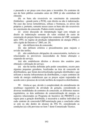 e passando a ser preço com risco para o investidor. Os contratos de 
uso do bem público assinados antes de 2004 já não continham tal 
cláusula; 
(h) os bens são reversíveis no vencimento da concessão 
(hidráulica – grande porte e PCH), com direito ou não à indenização. 
No caso das novas termelétricas, eólicas e biomassa, os ativos são 
próprios e, portanto, somente nesses casos os bens não são reversíveis 
no vencimento da concessão. Podem existir exceções; 
(i) existe discussão de interpretação legal com relação ao 
direito de indenização somente do valor residual do custo de 
construção do projeto básico original dos contratos de UBP, assinados 
após 1995, no regime de produção independente de energia (PIE), e 
sob a égide do Decreto n.º 2003, art. 20; 
(j) não definem área de concessão; 
(k) não definem critérios e procedimentos para reajuste e 
193 
revisão das tarifas; 
(l) não estabelecem obrigações da concessionária, inclusive os 
relacionados às previsíveis necessidades de futura alteração e 
expansão do serviço; 
(m) não estabelecem direitos e deveres dos usuários para 
obtenção e utilização do serviço; 
(n) não há tarifas definidas pelo poder concedente, exceto para 
algumas pequenas geradoras, localizadas na área de concessão de 
distribuidoras, que foram desverticalizadas (geração distribuída) e que 
utilizam a mesma infraestrutura da distribuidora, e cujos contratos de 
venda de energia estabelecem que os preços sejam reajustados de 
acordo com o processo de revisão tarifária da respectiva distribuidora; 
99. Alerta-se que, devido à complexidade do entendimento do 
arcabouço regulatório da atividade de geração, considerando as 
diversas modalidades de contratos de concessão, os diferentes marcos 
regulatórios, os dois ambientes de comercialização de energia, os 
aspectos relacionados ao Programa de Incentivo do PROINFA e as 
regras para a geração distribuída, é necessária a análise individual de 
cada contrato de concessão/UBP/autorização para a conclusão sobre 
se está ou não dentro do alcance da ITG 01, considerando as 
condições (a) e (b) previstas no item 7 deste Comunicado Técnico. 
 