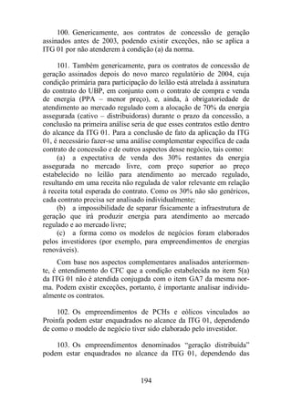 100. Genericamente, aos contratos de concessão de geração 
assinados antes de 2003, podendo existir exceções, não se aplica a 
ITG 01 por não atenderem à condição (a) da norma. 
101. Também genericamente, para os contratos de concessão de 
geração assinados depois do novo marco regulatório de 2004, cuja 
condição primária para participação do leilão está atrelada à assinatura 
do contrato do UBP, em conjunto com o contrato de compra e venda 
de energia (PPA – menor preço), e, ainda, à obrigatoriedade de 
atendimento ao mercado regulado com a alocação de 70% da energia 
assegurada (cativo – distribuidoras) durante o prazo da concessão, a 
conclusão na primeira análise seria de que esses contratos estão dentro 
do alcance da ITG 01. Para a conclusão de fato da aplicação da ITG 
01, é necessário fazer-se uma análise complementar específica de cada 
contrato de concessão e de outros aspectos desse negócio, tais como: 
(a) a expectativa de venda dos 30% restantes da energia 
assegurada no mercado livre, com preço superior ao preço 
estabelecido no leilão para atendimento ao mercado regulado, 
resultando em uma receita não regulada de valor relevante em relação 
à receita total esperada do contrato. Como os 30% não são genéricos, 
cada contrato precisa ser analisado individualmente; 
(b) a impossibilidade de separar fisicamente a infraestrutura de 
geração que irá produzir energia para atendimento ao mercado 
regulado e ao mercado livre; 
(c) a forma como os modelos de negócios foram elaborados 
pelos investidores (por exemplo, para empreendimentos de energias 
renováveis). 
Com base nos aspectos complementares analisados anteriormen-te, 
é entendimento do CFC que a condição estabelecida no item 5(a) 
da ITG 01 não é atendida conjugada com o item GA7 da mesma nor-ma. 
Podem existir exceções, portanto, é importante analisar individu-almente 
194 
os contratos. 
102. Os empreendimentos de PCHs e eólicos vinculados ao 
Proinfa podem estar enquadrados no alcance da ITG 01, dependendo 
de como o modelo de negócio tiver sido elaborado pelo investidor. 
103. Os empreendimentos denominados “geração distribuída” 
podem estar enquadrados no alcance da ITG 01, dependendo das 
 