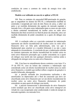 condições de como o contrato de venda de energia tiver sido 
estabelecido. 
Modelo a ser utilizado no caso de se aplicar a ITG 01 
104. Para os contratos de concessão/UBP/autorização de geração, 
que se enquadram no alcance da ITG 01, a infraestrutura recebida ou 
construída é recuperada por meio de dois fluxos de caixa, a saber: (a) 
parte a ser recebida diretamente dos agentes do mercado regulado e 
mercado livre; e (b) parte como indenização (para os casos em que existe 
o direito contratual incondicional de receber caixa ou outro ativo 
financeiro) dos bens reversíveis no final do prazo da concessão, esta a ser 
recebida diretamente do poder concedente ou a quem ele delegar essa 
tarefa. 
105. A avaliação sobre se a previsão contratual de indenização 
representa um direito incondicional de receber caixa ou outro ativo 
financeiro deve ser feita pela administração, uma vez que é 
fundamental para concluir se o modelo bifurcado é ou não o mais 
adequado às circunstâncias. A conclusão de que a indenização referida 
no contrato representa um direito incondicional de receber caixa ou 
outro ativo financeiro pressupõe que o poder concedente ou a quem 
ele delegar essa tarefa não tem qualquer alternativa realísta senão a 
obrigação de entregar caixa ou outro ativo financeiro. 
106. Com base no entendimento desses contratos e nos itens 15 a 
19 da ITG 01, caso na leitura dos contratos a indenização seja 
considerada como um direito incondicional de receber caixa ou outro 
ativo financeiro, o modelo que melhor reflete o negócio de geração é o 
modelo bifurcado, abrangendo: 
(a) a parcela estimada dos investimentos realizados e não 
amortizados ou depreciados até o final da concessão que deve ser 
classificada como ativo financeiro por ser um direito incondicional de 
receber caixa ou outro ativo financeiro diretamente do poder 
concedente ou para quem ele delegar essa tarefa; 
(b) a parcela remanescente à determinação do ativo financeiro 
(valor residual) que deve ser classificada como ativo intangível em 
virtude de a sua recuperação estar condicionada à venda de energia no 
mercado regulado e no mercado livre. 
195 
 
