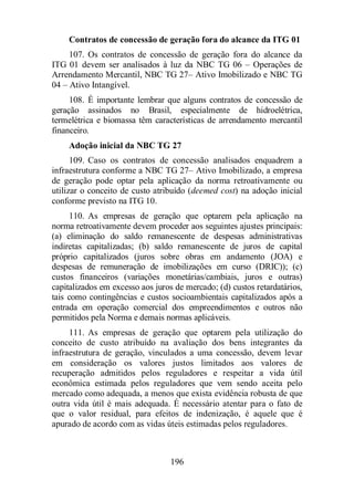Contratos de concessão de geração fora do alcance da ITG 01 
107. Os contratos de concessão de geração fora do alcance da 
ITG 01 devem ser analisados à luz da NBC TG 06 – Operações de 
Arrendamento Mercantil, NBC TG 27– Ativo Imobilizado e NBC TG 
04 – Ativo Intangível. 
108. É importante lembrar que alguns contratos de concessão de 
geração assinados no Brasil, especialmente de hidroelétrica, 
termelétrica e biomassa têm características de arrendamento mercantil 
financeiro. 
Adoção inicial da NBC TG 27 
109. Caso os contratos de concessão analisados enquadrem a 
infraestrutura conforme a NBC TG 27– Ativo Imobilizado, a empresa 
de geração pode optar pela aplicação da norma retroativamente ou 
utilizar o conceito de custo atribuído (deemed cost) na adoção inicial 
conforme previsto na ITG 10. 
110. As empresas de geração que optarem pela aplicação na 
norma retroativamente devem proceder aos seguintes ajustes principais: 
(a) eliminação do saldo remanescente de despesas administrativas 
indiretas capitalizadas; (b) saldo remanescente de juros de capital 
próprio capitalizados (juros sobre obras em andamento (JOA) e 
despesas de remuneração de imobilizações em curso (DRIC)); (c) 
custos financeiros (variações monetárias/cambiais, juros e outras) 
capitalizados em excesso aos juros de mercado; (d) custos retardatários, 
tais como contingências e custos socioambientais capitalizados após a 
entrada em operação comercial dos empreendimentos e outros não 
permitidos pela Norma e demais normas aplicáveis. 
111. As empresas de geração que optarem pela utilização do 
conceito de custo atribuído na avaliação dos bens integrantes da 
infraestrutura de geração, vinculados a uma concessão, devem levar 
em consideração os valores justos limitados aos valores de 
recuperação admitidos pelos reguladores e respeitar a vida útil 
econômica estimada pelos reguladores que vem sendo aceita pelo 
mercado como adequada, a menos que exista evidência robusta de que 
outra vida útil é mais adequada. É necessário atentar para o fato de 
que o valor residual, para efeitos de indenização, é aquele que é 
apurado de acordo com as vidas úteis estimadas pelos reguladores. 
196 
 