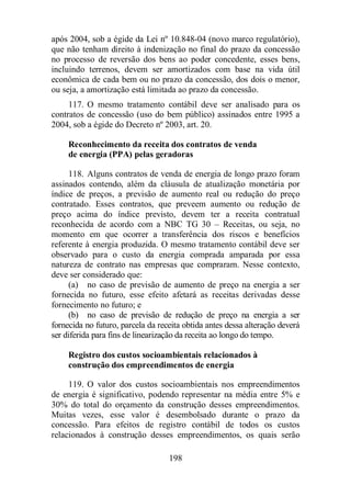após 2004, sob a égide da Lei nº 10.848-04 (novo marco regulatório), 
que não tenham direito à indenização no final do prazo da concessão 
no processo de reversão dos bens ao poder concedente, esses bens, 
incluindo terrenos, devem ser amortizados com base na vida útil 
econômica de cada bem ou no prazo da concessão, dos dois o menor, 
ou seja, a amortização está limitada ao prazo da concessão. 
117. O mesmo tratamento contábil deve ser analisado para os 
contratos de concessão (uso do bem público) assinados entre 1995 a 
2004, sob a égide do Decreto nº 2003, art. 20. 
Reconhecimento da receita dos contratos de venda 
de energia (PPA) pelas geradoras 
118. Alguns contratos de venda de energia de longo prazo foram 
assinados contendo, além da cláusula de atualização monetária por 
índice de preços, a previsão de aumento real ou redução do preço 
contratado. Esses contratos, que preveem aumento ou redução de 
preço acima do índice previsto, devem ter a receita contratual 
reconhecida de acordo com a NBC TG 30 – Receitas, ou seja, no 
momento em que ocorrer a transferência dos riscos e benefícios 
referente à energia produzida. O mesmo tratamento contábil deve ser 
observado para o custo da energia comprada amparada por essa 
natureza de contrato nas empresas que compraram. Nesse contexto, 
deve ser considerado que: 
(a) no caso de previsão de aumento de preço na energia a ser 
fornecida no futuro, esse efeito afetará as receitas derivadas desse 
fornecimento no futuro; e 
(b) no caso de previsão de redução de preço na energia a ser 
fornecida no futuro, parcela da receita obtida antes dessa alteração deverá 
ser diferida para fins de linearização da receita ao longo do tempo. 
Registro dos custos socioambientais relacionados à 
construção dos empreendimentos de energia 
119. O valor dos custos socioambientais nos empreendimentos 
de energia é significativo, podendo representar na média entre 5% e 
30% do total do orçamento da construção desses empreendimentos. 
Muitas vezes, esse valor é desembolsado durante o prazo da 
concessão. Para efeitos de registro contábil de todos os custos 
relacionados à construção desses empreendimentos, os quais serão 
198 
 