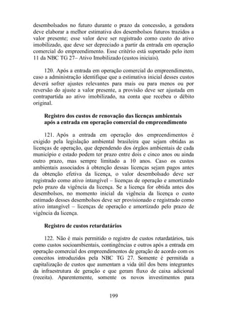 desembolsados no futuro durante o prazo da concessão, a geradora 
deve elaborar a melhor estimativa dos desembolsos futuros trazidos a 
valor presente; esse valor deve ser registrado como custo do ativo 
imobilizado, que deve ser depreciado a partir da entrada em operação 
comercial do empreendimento. Esse critério está suportado pelo item 
11 da NBC TG 27– Ativo Imobilizado (custos iniciais). 
120. Após a entrada em operação comercial do empreendimento, 
caso a administração identifique que a estimativa inicial desses custos 
deverá sofrer ajustes relevantes para mais ou para menos ou por 
reversão do ajuste a valor presente, a provisão deve ser ajustada em 
contrapartida ao ativo imobilizado, na conta que recebeu o débito 
original. 
Registro dos custos de renovação das licenças ambientais 
após a entrada em operação comercial do empreendimento 
121. Após a entrada em operação dos empreendimentos é 
exigido pela legislação ambiental brasileira que sejam obtidas as 
licenças de operação, que dependendo dos órgãos ambientais de cada 
município e estado podem ter prazo entre dois e cinco anos ou ainda 
outro prazo, mas sempre limitado a 10 anos. Caso os custos 
ambientais associados à obtenção dessas licenças sejam pagos antes 
da obtenção efetiva da licença, o valor desembolsado deve ser 
registrado como ativo intangível – licenças de operação e amortizado 
pelo prazo da vigência da licença. Se a licença for obtida antes dos 
desembolsos, no momento inicial da vigência da licença o custo 
estimado desses desembolsos deve ser provisionado e registrado como 
ativo intangível – licenças de operação e amortizado pelo prazo de 
vigência da licença. 
Registro de custos retardatários 
122. Não é mais permitido o registro de custos retardatários, tais 
como custos socioambientais, contingências e outros após a entrada em 
operação comercial dos empreendimentos de geração de acordo com os 
conceitos introduzidos pela NBC TG 27. Somente é permitida a 
capitalização de custos que aumentam a vida útil dos bens integrantes 
da infraestrutura de geração e que geram fluxo de caixa adicional 
(receita). Aparentemente, somente os novos investimentos para 
199 
 