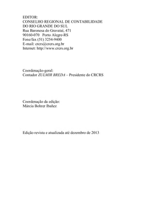 EDITOR: 
CONSELHO REGIONAL DE CONTABILIDADE 
DO RIO GRANDE DO SUL 
Rua Baronesa do Gravataí, 471 
90160-070 Porto Alegre-RS 
Fone/fax (51) 3254-9400 
E-mail: crcrs@crcrs.org.br 
Internet: http://www.crcrs.org.br 
Coordenação-geral: 
Contador ZULMIR BREDA – Presidente do CRCRS 
Coordenação da edição: 
Márcia Bohrer Ibañez 
Edição revista e atualizada até dezembro de 2013 
 