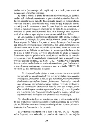 recebimentos (mesmo que não explicita) e a taxa de juros usual de 
mercado em operações similares. 
b) Para as vendas a prazo de unidades não concluídas, as contas a 
receber calculadas de acordo com o percentual de evolução financeira 
da obra durante todo o período de construção devem ser mensuradas ao 
seu valor presente, considerando o (a) prazo e o (b) diferencial entre a 
taxa de juros de mercado e a taxa de juros implícita nos contratos de 
compra e venda de unidades imobiliárias na data de sua assinatura. O 
montante do ajuste a valor presente deve ser a diferença entre os preços 
praticados à vista e a prazo para uma mesma unidade imobiliária. 
c) Considerando o disposto nas alíneas (a) e (b) acima, os efeitos 
decorrentes da apuração do ajuste a valor presente devem ser apropria-dos 
pelo prazo de fluência dos juros ao longo do tempo. Considerando 
que entidades de incorporação imobiliária, por vezes, financiam seus 
clientes como parte de sua atividade operacional, essas entidades de 
incorporação imobiliária, ao definirem se a contrapartida da reversão 
do ajuste a valor presente deve ser classificada no grupo de receitas 
financeiras, que é a prática mais usual para as entidades de maneira 
geral, ou no grupo de receita bruta operacional, caso se enquadrem na 
previsão contida no item 23 da NBC TG 12 – Ajuste a Valor Presente, 
devem avaliar a substância e a realidade econômica para fundamentar 
o procedimento adotado em consonância com a referida NBC TG 12 
cujo item 23 está reproduzido a seguir: 
23. As reversões dos ajustes a valor presente dos ativos e passi-vos 
monetários qualificáveis devem ser apropriadas como receitas 
ou despesas financeiras, a não ser que a entidade possa devidamente 
fundamentar que o financiamento feito a seus clientes faça parte de 
suas atividades operacionais, quando então as reversões serão apro-priadas 
como receita operacional. Esse é o caso, por exemplo, quan-do 
a entidade opera em dois segmentos distintos: (i) venda de produ-tos 
e serviços e (ii) financiamento das vendas a prazo, e desde que 
sejam relevantes esse ajuste e os efeitos de sua evidenciação. 
Tal classificação deve ser consistente com o objeto social defini-do 
nos estatutos sociais (ou contrato social) da entidade de incorpora-ção 
imobiliária e deve ser claramente divulgada em notas explicativas 
às demonstrações contábeis da entidade. 
d) De forma consistente com o item 9 da NBC TG 12 – Ajuste a 
Valor Presente, nem todo ativo ou passivo não monetário está sujeito 
20 
 