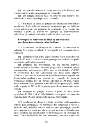 (b) em parcelas mensais fixas ou variáveis (não lineares) nos 
primeiros cinco a sete anos do prazo da concessão; 
(c) em parcelas mensais fixas ou variáveis (não lineares) nos 
últimos cinco a sete anos do prazo da concessão. 
127. Em todos os casos, as parcelas são atualizadas monetária e 
anualmente, desde a data de assinatura do contrato, por um índice de 
preços estabelecido nos contratos de concessão, e os valores são 
cobrados a partir da entrada em operação do empreendimento 
hidrelétrico (período de carência). Não há incidência de juros. 
Prorrogação e renovação do prazo da concessão das 
geradoras, transmissoras e distribuidoras 
128. Atualmente, as situações de contratos de concessão na 
indústria de energia em relação à prorrogação e à renovação são as 
seguintes: 
(a) empresas privatizadas, cujos contratos foram assinados com 
prazo de 30 anos e com previsão de prorrogação a critério do poder 
concedente (poder discricionário); 
(b) empresas não privatizadas, em sua maioria empresas 
estatais federais e estaduais. Para esse grupo, cujas concessões tinham 
sido concedidas anteriormente a 1995, antes da edição da Lei nº 8.987- 
95 (denominada Lei das Concessões), que tinha como objetivo 
viabilizar o processo de privatização, foi dado tratamento especial sob 
determinadas condições que resultou na concessão de prazo de 
prorrogação especial por um período adicional de 20 anos. Alguns 
desses contratos ainda preveem a possibilidade de prorrogação. Assim 
sendo, a partir de 2015 e 2016, grande parte dessas concessões estará 
vencida; 
(c) empresas de geração licitadas a partir do novo marco 
regulatório de 2004 (Lei nº 10.848-04) tiveram o prazo de concessão 
estendido para 35 anos, sem possibilidade de prorrogação. 
129. Ainda não foi editada legislação específica estabelecendo os 
critérios para prorrogação ou renovação das concessões a vencer a 
partir de 2015, inclusive sobre se esta será uma prorrogação especial 
com custo ou sem custo ou, ainda, se será uma nova licitação com 
custo. Também não existe histórico de prorrogação ou renovação no 
Brasil. Desde 1995 (Nova Lei das Concessões), nenhuma empresa de 
201 
 