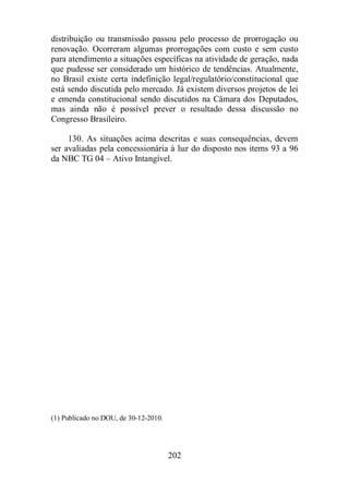 distribuição ou transmissão passou pelo processo de prorrogação ou 
renovação. Ocorreram algumas prorrogações com custo e sem custo 
para atendimento a situações específicas na atividade de geração, nada 
que pudesse ser considerado um histórico de tendências. Atualmente, 
no Brasil existe certa indefinição legal/regulatório/constitucional que 
está sendo discutida pelo mercado. Já existem diversos projetos de lei 
e emenda constitucional sendo discutidos na Câmara dos Deputados, 
mas ainda não é possível prever o resultado dessa discussão no 
Congresso Brasileiro. 
130. As situações acima descritas e suas consequências, devem 
ser avaliadas pela concessionária à luz do disposto nos items 93 a 96 
da NBC TG 04 – Ativo Intangível. 
202 
(1) Publicado no DOU, de 30-12-2010. 
 