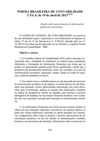 NORMA BRASILEIRA DE CONTABILIDADE 
CTG 6, de 19 de abril de 2013(1)(2) 
Dispõe sobre apresentação de informações 
financeiras pro forma. 
O CONSELHO FEDERAL DE CONTABILIDADE, no exercício 
de suas atribuições legais e regimentais e com fundamento no disposto na 
alínea f do art. 6º do Decreto-Lei n.º 9.295-46, alterado pela Lei n.º 
12.249-10, faz saber que foi aprovada em seu Plenário, a seguinte Norma 
Brasileira de Contabilidade - NBC: 
203 
Objetivo e alcance 
1. O Conselho Federal de Contabilidade (CFC) edita o presente Co-municado 
com a finalidade de estabelecer os critérios para compilação, 
elaboração e formatação de informações financeiras pro forma que só 
podem ser apresentadas quando assim forem qualificadas e desde que o 
propósito seja devidamente justificado, como, por exemplo, em casos de 
reestruturações societárias, aquisições, vendas, fusões ou cisões de negó-cios, 
conforme detalhado no item 6. 
2. Em muitos casos, a entidade passou ou está passando por processo 
de reestruturação societária ou de negócio, ou ainda efetuou ou está efetu-ando 
uma transação. Assim, determinadas informações, tais como discu-tidas 
neste Comunicado, ajudam os usuários das informações contábeis 
na análise de perspectivas futuras da entidade, pois ilustram a possível 
abrangência da mudança na sua posição financeira histórica e nos resulta-dos 
das suas operações causada pela transação ou reestruturação societá-ria. 
3. As informações financeiras pro forma devem somente ilustrar os 
efeitos de uma transação específica, mensuráveis de maneira objetiva (a 
partir dos valores históricos), excluindo os efeitos baseados em estimati-vas 
e julgamentos sobre como as práticas e decisões operacionais da ad-ministração 
poderiam ou não ter afetado as demonstrações contábeis 
históricas em decorrência da transação. Informações sobre os possíveis ou 
 