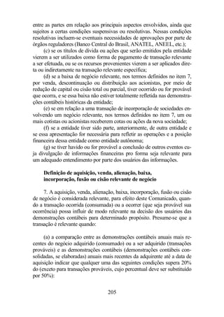 entre as partes em relação aos principais aspectos envolvidos, ainda que 
sujeitos a certas condições suspensivas ou resolutivas. Nessas condições 
resolutivas incluem-se eventuais necessidades de aprovações por parte de 
órgãos reguladores (Banco Central do Brasil, ANATEL, ANEEL, etc.); 
(c) se os títulos de dívida ou ações que serão emitidos pela entidade 
vierem a ser utilizados como forma de pagamento de transação relevante 
a ser efetuada, ou se os recursos provenientes vierem a ser aplicados dire-ta 
ou indiretamente na transação relevante específica; 
(d) se a baixa de negócio relevante, nos termos definidos no item 7, 
por venda, descontinuação ou distribuição aos acionistas, por meio de 
redução de capital ou cisão total ou parcial, tiver ocorrido ou for provável 
que ocorra, e se essa baixa não estiver totalmente refletida nas demonstra-ções 
contábeis históricas da entidade; 
(e) se em relação a uma transação de incorporação de sociedades en-volvendo 
um negócio relevante, nos termos definidos no item 7, um ou 
mais cotistas ou acionistas receberem cotas ou ações da nova sociedade; 
(f) se a entidade tiver sido parte, anteriormente, de outra entidade e 
se essa apresentação for necessária para refletir as operações e a posição 
financeira dessa entidade como entidade autônoma; 
(g) se tiver havido ou for provável a conclusão de outros eventos cu-ja 
divulgação de informações financeiras pro forma seja relevante para 
um adequado entendimento por parte dos usuários das informações. 
Definição de aquisição, venda, alienação, baixa, 
incorporação, fusão ou cisão relevante de negócio 
7. A aquisição, venda, alienação, baixa, incorporação, fusão ou cisão 
de negócio é considerada relevante, para efeito deste Comunicado, quan-do 
a transação ocorrida (consumada) ou a ocorrer (que seja provável sua 
ocorrência) possa influir de modo relevante na decisão dos usuários das 
demonstrações contábeis para determinado propósito. Presume-se que a 
transação é relevante quando: 
(a) a comparação entre as demonstrações contábeis anuais mais re-centes 
do negócio adquirido (consumado) ou a ser adquirido (transações 
prováveis) e as demonstrações contábeis (demonstrações contábeis con-solidadas, 
se elaboradas) anuais mais recentes da adquirente até a data de 
aquisição indicar que qualquer uma das seguintes condições supera 20% 
do (exceto para transações prováveis, cujo percentual deve ser substituído 
por 50%): 
205 
 