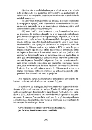(i) ativo total consolidado do negócio adquirido ou a ser adqui-rido 
multiplicado pelo percentual representativo da participação ad-quirida 
ou a ser adquirida, em relação ao ativo total consolidado da 
206 
entidade adquirente; 
(ii) valor total do investimento da entidade e de suas controladas 
(custo pago ou a pagar), mais empréstimos ou outras contas a receber 
do negócio adquirido ou a ser adquirido em relação ao ativo total 
consolidado da entidade adquirente; ou 
(iii) lucro líquido consolidado das operações continuadas, antes 
de impostos, do negócio adquirido ou a ser adquirido multiplicado 
pelo percentual representativo da participação adquirida, ou a ser ad-quirida, 
em relação ao lucro líquido consolidado das operações conti-nuadas 
antes de impostos da entidade adquirente. Caso o lucro líqui-do 
consolidado das operações continuadas da adquirente, antes de 
impostos do último exercício, seja inferior a 10% ou mais do que a 
média do lucro líquido consolidado das operações continuadas antes 
de impostos dos últimos 5 anos dessa mesma entidade (entidade ad-quirente), 
o denominador deve ser substituído por essa média. Para os 
anos que apresentam prejuízo consolidado das operações continuadas 
antes de impostos da entidade adquirente, deve ser considerado valor 
zero como resultado consolidado das operações continuadas nesses 
anos, mas o denominador deve ser 5 (cinco). Para esse cálculo de re-levância, 
deve ser utilizado o resultado do último exercício das ope-rações 
continuadas antes dos impostos da entidade adquirida, inde-pendente 
de o resultado ser lucro ou prejuízo. 
(b) o negócio a ser alienado atender às condições de um negócio re-levante, 
conforme os indicadores descritos em 7(a); ou 
(c) aquisições ou alienações, individualmente não significativas (in-feriores 
a 20% conforme descrito no item 7(a)(i), (ii) e (iii)), que em con-junto 
apresentem um dos indicadores descritos em 7(a)(i), (ii) e (iii) supe-riores 
a 50%. Adicionalmente, se a entidade decidir apresentar esponta-neamente 
demonstrações contábeis históricas de negócios adquiridos ou 
alienados individualmente não relevantes, é encorajada a apresentação de 
informações financeiras pro forma. 
Apresentação conjunta de informações financeiras 
pro forma e das demonstrações contábeis 
 