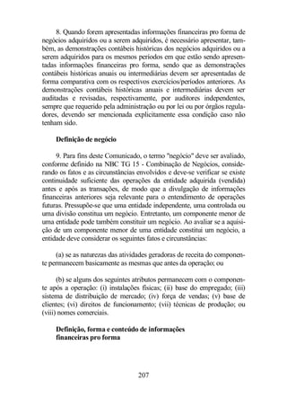 8. Quando forem apresentadas informações financeiras pro forma de 
negócios adquiridos ou a serem adquiridos, é necessário apresentar, tam-bém, 
as demonstrações contábeis históricas dos negócios adquiridos ou a 
serem adquiridos para os mesmos períodos em que estão sendo apresen-tadas 
informações financeiras pro forma, sendo que as demonstrações 
contábeis históricas anuais ou intermediárias devem ser apresentadas de 
forma comparativa com os respectivos exercícios/períodos anteriores. As 
demonstrações contábeis históricas anuais e intermediárias devem ser 
auditadas e revisadas, respectivamente, por auditores independentes, 
sempre que requerido pela administração ou por lei ou por órgãos regula-dores, 
devendo ser mencionada explicitamente essa condição caso não 
207 
tenham sido. 
Definição de negócio 
9. Para fins deste Comunicado, o termo negócio deve ser avaliado, 
conforme definido na NBC TG 15 - Combinação de Negócios, conside-rando 
os fatos e as circunstâncias envolvidos e deve-se verificar se existe 
continuidade suficiente das operações da entidade adquirida (vendida) 
antes e após as transações, de modo que a divulgação de informações 
financeiras anteriores seja relevante para o entendimento de operações 
futuras. Pressupõe-se que uma entidade independente, uma controlada ou 
uma divisão constitua um negócio. Entretanto, um componente menor de 
uma entidade pode também constituir um negócio. Ao avaliar se a aquisi-ção 
de um componente menor de uma entidade constitui um negócio, a 
entidade deve considerar os seguintes fatos e circunstâncias: 
(a) se as naturezas das atividades geradoras de receita do componen-te 
permanecem basicamente as mesmas que antes da operação; ou 
(b) se alguns dos seguintes atributos permanecem com o componen-te 
após a operação: (i) instalações físicas; (ii) base do empregado; (iii) 
sistema de distribuição de mercado; (iv) força de vendas; (v) base de 
clientes; (vi) direitos de funcionamento; (vii) técnicas de produção; ou 
(viii) nomes comerciais. 
Definição, forma e conteúdo de informações 
financeiras pro forma 
 