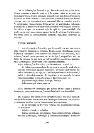 10. As informações financeiras pro forma devem fornecer aos inves-tidores, 
credores e demais usuários informações sobre o impacto, em 
bases recorrentes, de uma transação em particular que demonstrem como 
poderiam ter sido afetadas as demonstrações contábeis históricas de uma 
entidade caso essa transação tivesse sido concluída em uma data anterior. 
As informações financeiras pro forma devem ser compiladas, elaboradas 
e formatadas a partir de demonstrações contábeis consolidadas históricas 
da entidade sempre que a consolidação for aplicável para a entidade, não 
sendo, nesse caso, necessária a apresentação de informações financeiras 
pro forma sobre as demonstrações contábeis individuais históricas da 
entidade. 
208 
Forma e conteúdo 
11. As informações financeiras pro forma diferem das demonstra-ções 
contábeis históricas e, portanto, devem conter identificação que as 
diferencie claramente. Considerando seu objetivo e sua utilidade, essas 
informações podem ser apresentadas em divulgações específicas sobre os 
dados da entidade ou por meio de outros métodos, nos termos previstos 
neste Comunicado, observando-se as seguintes diretrizes: 
(a) as informações financeiras pro forma devem consistir de: 
(i) balanço patrimonial pro forma, caso a transação ainda não te-nha 
sido consolidada (quando necessário) no balanço patrimonial his-tórico 
apresentado; ou seja, se o balanço patrimonial mais recente já 
incluir o efeito da transação, não é aplicável a apresentação de balan-ço 
patrimonial pro forma, observado o descrito no item 19; 
(ii) demonstração do resultado pro forma; e 
(iii) notas explicativas próprias; 
Essas informações financeiras pro forma devem seguir o formato 
das correspondentes demonstrações contábeis históricas da entidade. 
(b) os ajustes pro forma devem ser referenciados nas notas explicati-vas 
das informações financeiras pro forma que claramente descrevam as 
premissas envolvidas. Assim, devem conter uma descrição: 
(i) da transação ou do evento refletido nas informações financei-ras 
pro forma; 
(ii) das entidades envolvidas; 
(iii) da origem das informações financeiras históricas utilizadas 
para sua compilação, elaboração e formatação (exemplo: foram ob- 
 