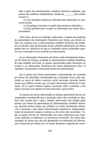 tidas a partir das demonstrações contábeis históricas auditadas, cujo 
parecer dos auditores independentes, datado de __/__/__, não contém 
ressalva); 
(iv) das principais premissas utilizadas para determinar os ajus-tes 
pro forma; 
(v) de qualquer incerteza a respeito das premissas utilizadas; e 
(vi) dos períodos para os quais as informações pro forma são a-presentadas; 
Além disso, devem ser incluídas explicações a respeito do propósito 
da apresentação das informações financeiras pro forma, que devem ser 
lidas em conjunto com as demonstrações contábeis históricas das entida-des 
envolvidas, além da descrição de que referidas informações pro forma 
podem não ser indicativas de que os resultados seriam exatamente aque-les 
caso a transação tivesse ocorrido em data anterior. 
(c) as informações financeiras pro forma serão normalmente dispos-tas 
em forma de colunas, contendo as demonstrações contábeis históricas 
de cada entidade envolvida, os ajustes representados pelas transações ou 
eventos e as informações financeiras pro forma propriamente ditas. O 
Apêndice I do presente Comunicado ilustra esta apresentação; 
(d) os ajustes pro forma relacionados à demonstração do resultado 
pro forma são calculados considerando que a transação tivesse sido con-cluída 
no início do último exercício social encerrado, devendo incluir 
ajustes que reflitam eventos que: (i) sejam diretamente atribuíveis à tran-sação; 
(ii) se espera tenham impacto recorrente sobre a entidade e (iii) 
sejam com base e/ou suporte em fatos (factually supportable); 
Os ajustes pro forma relacionados ao balanço patrimonial devem ser 
computados considerando que a transação tenha sido concluída na data-base 
mais recente para o qual o balanço patrimonial seja exigido pelas 
normas que tratam da apresentação de demonstrações contábeis históri-cas, 
devendo incluir ajustes que reflitam os eventos diretamente atribuí-veis 
à transação e que sejam realisticamente suportáveis, independente-mente 
de possuírem impacto contínuo ou de serem não recorrentes. To-dos 
os ajustes devem ser referenciados nas notas explicativas que clara-mente 
explicam as hipóteses e as premissas envolvidas. Por outro lado, 
exemplos de ajustes que não são apropriados na elaboração de informa-ções 
financeiras pro forma são: (i) receita financeira originada dos recur- 
209 
 