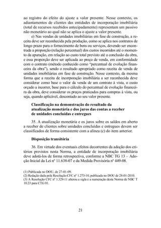 ao registro do efeito do ajuste a valor presente. Nesse contexto, os 
adiantamentos de clientes das entidades de incorporação imobiliária 
(total de recursos recebidos antecipadamente) representam um passivo 
não monetário ao qual não se aplica o ajuste a valor presente. 
e) Nas vendas de unidades imobiliárias em fase de construção, a re-ceita 
deve ser reconhecida pela produção, como se aplica nos contratos de 
longo prazo para o fornecimento de bens ou serviços, devendo ser encon-trada 
a proporção (relação percentual) dos custos incorridos até o momen-to 
da apuração, em relação ao custo total previsto até a conclusão da obra, 
e essa proporção deve ser aplicada ao preço de venda, em conformidade 
com o contrato (método conhecido como “percentual de evolução finan-ceira 
da obra”), sendo o resultado apropriado como receita de venda de 
unidades imobiliárias em fase de construção. Nesse contexto, da mesma 
forma que a receita de incorporação imobiliária a ser reconhecida deve 
considerar como base o valor da venda de um contrato à vista, o custo 
orçado a incorrer, base para o cálculo do percentual de evolução financei-ra 
da obra, deve considerar os preços praticados para compras à vista, ou 
seja, quando aplicável, descontado ao seu valor presente. 
Classificação na demonstração do resultado da 
atualização monetária e dos juros das contas a receber 
de unidades concluídas e entregues 
35. A atualização monetária e os juros sobre os saldos em aberto 
a receber de clientes sobre unidades concluídas e entregues devem ser 
classificados de forma consistente com a alínea (c) do item anterior. 
Disposição transitória 
36. Em virtude dos eventuais efeitos decorrentes da adoção dos cri-térios 
previstos nesta Norma, a entidade de incorporação imobiliária 
deve adotá-los de forma retrospectiva, conforme a NBC TG 13 – Ado-ção 
Inicial da Lei nº 11.638-07 e da Medida Provisória nº 449-08. 
(1) Publicada no DOU, de 27-01-09. 
(2) Redação dada pela Resolução CFC nº 1.273-10, publicada no DOU de 28-01-2010. 
(3) A Resolução CFC nº 1.329-11 alterou a sigla e a numeração desta Norma de NBC T 
10.23 para CTG 01. 
21 
 
