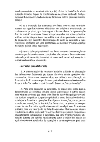 sos de uma oferta ou venda de ativos; e (ii) efeitos de decisões da admi-nistração 
tomadas depois da combinação de negócios, incluindo desliga-mento 
de funcionários, fechamento de fábricas e outros gastos de reestru-turação. 
(e) se a transação for estruturada de forma que os seus resultados 
possam ser significativamente diferentes, em adição à apresentação do 
cenário mais provável, que deve seguir a forma tabular de apresentação 
descrita neste Comunicado, devem ser apresentadas, em nota explicativa, 
análises adicionais pro forma que reflitam os vários possíveis resultados 
da transação, por exemplo: determinação do custo de aquisição e seus 
respectivos impactos, em uma combinação de negócio provável, quando 
esse custo estiver sendo negociado; 
(f) tanto o balanço patrimonial pro forma quanto a demonstração do 
resultado pro forma devem ser compilados, elaborados e formatados con-siderando 
práticas contábeis consistentes com as demonstrações contábeis 
210 
históricas da entidade adquirente. 
Instruções para elaboração 
12. A demonstração do resultado histórica utilizada na elaboração 
das informações financeiras pro forma não deve incluir operações des-continuadas. 
Nesse caso, somente deve ser utilizada na elaboração da 
demonstração do resultado pro forma a parte da demonstração do resulta-do 
até a linha lucro do exercício/período das operações continuadas. 
13. Para uma transação de aquisição, os ajustes pro forma para a 
demonstração do resultado devem incluir depreciação e outros ajustes 
com base na alocação que tenha sido feita do custo de aquisição dos ati-vos 
líquidos adquiridos e, quando aplicável, o custo financeiro da dívida 
obtida para financiar a operação. Em algumas transações, como, por e-xemplo, 
em aquisições de instituições financeiras, os ajustes de compra 
podem incluir descontos significativos dos ativos adquiridos, de seu custo 
histórico para seu valor justo na data de aquisição. Quando esses ajustes 
resultarem em efeito significativo sobre os lucros (prejuízos) em períodos 
imediatamente subsequentes à aquisição, que será progressivamente eli-minado 
durante um período relativamente curto, o efeito dos ajustes de 
aquisição sobre os resultados de operações a serem reportados para cada 
 