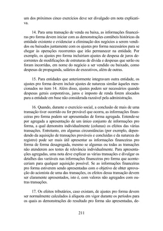 um dos próximos cinco exercícios deve ser divulgado em nota explicati-va. 
14. Para uma transação de venda ou baixa, as informações financei-ras 
pro forma devem iniciar com as demonstrações contábeis históricas da 
entidade existente e evidenciar a eliminação dos negócios a serem vendi-dos 
ou baixados juntamente com os ajustes pro forma necessários para se 
chegar às operações recorrentes que irão permanecer na entidade. Por 
exemplo, os ajustes pro forma incluiriam ajustes de despesa de juros de-correntes 
de modificações de estruturas de dívida e despesas que serão ou 
foram incorridas, em nome do negócio a ser vendido ou baixado, como 
despesas de propaganda, salários de executivos, além de outras. 
15. Para entidades que anteriormente integravam outra entidade, os 
ajustes pro forma devem incluir ajustes de natureza similar àqueles men-cionados 
no item 14. Além disso, ajustes podem ser necessários quando 
despesas gerais corporativas, juros e imposto de renda forem alocados 
para a entidade em base não considerada razoável pela administração. 
16. Quando, durante o exercício social, a conclusão de mais de uma 
transação tiver ocorrido ou for provável que ocorra, as informações finan-ceiras 
pro forma podem ser apresentadas de forma agregada. Entende-se 
por agregada a apresentação de um único conjunto de informações pro 
forma, a qual demonstra individualmente (colunas) os efeitos das várias 
transações. Entretanto, em algumas circunstâncias (por exemplo, depen-dendo 
da aquisição de transações prováveis e concluídas e da natureza do 
registro) pode ser mais útil apresentar as informações financeiras pro 
forma de forma desagregada, mesmo se algumas ou todas as transações 
não atenderem aos testes de relevância individualmente. Para apresenta-ções 
agregadas, uma nota deve explicar as várias transações e divulgar os 
detalhes das variáveis nas informações financeiras pro forma que aconte-ceriam 
para qualquer aquisição possível. Se as informações financeiras 
pro forma estiverem sendo apresentadas com o objetivo de obter aprova-ção 
do acionista de uma das transações, os efeitos dessa transação devem 
ser claramente apresentados, isto é, com valores não agregados com ou-tras 
211 
transações. 
17. Os efeitos tributários, caso existam, de ajustes pro forma devem 
ser normalmente calculados à alíquota em vigor durante os períodos para 
os quais as demonstrações do resultado pro forma são apresentadas, de- 
 