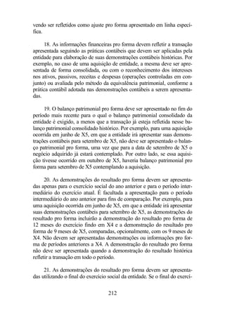 vendo ser refletidos como ajuste pro forma apresentado em linha especí-fica. 
18. As informações financeiras pro forma devem refletir a transação 
apresentada seguindo as práticas contábeis que devem ser aplicadas pela 
entidade para elaboração de suas demonstrações contábeis históricas. Por 
exemplo, no caso de uma aquisição de entidade, a mesma deve ser apre-sentada 
de forma consolidada, ou com o reconhecimento dos interesses 
nos ativos, passivos, receitas e despesas (operações controladas em con-junto) 
ou avaliada pelo método da equivalência patrimonial, conforme a 
prática contábil adotada nas demonstrações contábeis a serem apresenta-das. 
19. O balanço patrimonial pro forma deve ser apresentado no fim do 
período mais recente para o qual o balanço patrimonial consolidado da 
entidade é exigido, a menos que a transação já esteja refletida nesse ba-lanço 
patrimonial consolidado histórico. Por exemplo, para uma aquisição 
ocorrida em junho de X5, em que a entidade irá apresentar suas demons-trações 
contábeis para setembro de X5, não deve ser apresentado o balan-ço 
patrimonial pro forma, uma vez que para a data de setembro de X5 o 
negócio adquirido já estará contemplado. Por outro lado, se essa aquisi-ção 
tivesse ocorrido em outubro de X5, haveria balanço patrimonial pro 
forma para setembro de X5 contemplando a aquisição. 
20. As demonstrações do resultado pro forma devem ser apresenta-das 
apenas para o exercício social do ano anterior e para o período inter-mediário 
do exercício atual. É facultada a apresentação para o período 
intermediário do ano anterior para fins de comparação. Por exemplo, para 
uma aquisição ocorrida em junho de X5, em que a entidade irá apresentar 
suas demonstrações contábeis para setembro de X5, as demonstrações do 
resultado pro forma incluirão a demonstração do resultado pro forma de 
12 meses do exercício findo em X4 e a demonstração do resultado pro 
forma de 9 meses de X5, comparadas, opcionalmente, com os 9 meses de 
X4. Não devem ser apresentadas demonstrações ou informações pro for-ma 
de períodos anteriores a X4. A demonstração do resultado pro forma 
não deve ser apresentada quando a demonstração do resultado histórica 
refletir a transação em todo o período. 
21. As demonstrações do resultado pro forma devem ser apresenta-das 
utilizando o final do exercício social da entidade. Se o final do exercí- 
212 
 