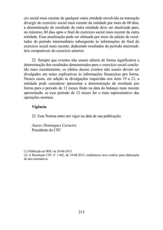 cio social mais recente de qualquer outra entidade envolvida na transação 
divergir do exercício social mais recente da entidade por mais de 60 dias, 
a demonstração do resultado da outra entidade deve ser atualizada para, 
no máximo, 60 dias após o final do exercício social mais recente da outra 
entidade. Essa atualização pode ser efetuada por meio da adição de resul-tados 
do período intermediário subsequente às informações do final do 
exercício social mais recente, deduzindo resultados do período intermedi-ário 
comparáveis do exercício anterior. 
22. Sempre que eventos não usuais afetem de forma significativa a 
determinação dos resultados demonstrados para o exercício social conclu-ído 
mais recentemente, os efeitos desses eventos não usuais devem ser 
divulgados em notas explicativas às informações financeiras pro forma. 
Nesses casos, em adição às divulgações requeridas nos itens 19 a 21, a 
entidade pode considerar apresentar a demonstração do resultado pro 
forma para o período de 12 meses findo na data do balanço mais recente 
apresentado, se esse período de 12 meses for o mais representativo das 
operações normais. 
213 
Vigência 
23. Esta Norma entre em vigor na data de sua publicação. 
Juarez Domingues Carneiro 
Presidente do CFC 
(1) Publicada no DOU de 26-06-2013. 
(2) A Resolução CFC nº 1.442, de 19-04-2013, estabeleceu novo critério para elaboração 
de atos normativos. 
 