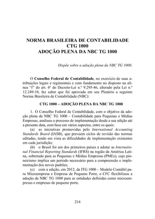 NORMA BRASILEIRA DE CONTABILIDADE 
CTG 1000 
ADOÇÃO PLENA DA NBC TG 1000 
Dispõe sobre a adoção plena da NBC TG 1000. 
O Conselho Federal de Contabilidade, no exercício de suas a-tribuições 
legais e regimentais e com fundamento no disposto na alí-nea 
“f” do art. 6º do Decreto-Lei n.º 9.295-46, alterado pela Lei n.º 
12.249-10, faz saber que foi aprovada em seu Plenário a seguinte 
Norma Brasileira de Contabilidade (NBC): 
CTG 1000 – ADOÇÃO PLENA DA NBC TG 1000 
1. O Conselho Federal de Contabilidade, com o objetivo da ado-ção 
plena da NBC TG 1000 – Contabilidade para Pequenas e Médias 
Empresas, analisou o processo de implementação desde a sua edição até 
a presente data, com base em vários aspectos, entre os quais: 
(a) as iniciativas promovidas pelo International Accounting 
Standards Board (IASB), que preveem ciclos de revisão das normas 
editadas, tendo em vista as dificuldades de implementação existentes 
em cada jurisdição; 
(b) o Brasil foi um dos primeiros países a adotar as Internatio-nal 
Financial Reporting Standards (IFRS) na região da América Lati-na, 
sobretudo para as Pequenas e Médias Empresas (PMEs), cujo pio-neirismo 
implica um período necessário para a compreensão e imple-mentação 
dos novos padrões; 
(c) com a edição, em 2012, da ITG 1000 – Modelo Contábil pa-ra 
Microempresa e Empresa de Pequeno Porte, o CFC flexibilizou a 
adoção da NBC TG 1000 para as entidades definidas como microem-presas 
e empresas de pequeno porte. 
214 
 