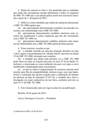 2. Diante do exposto no item 1, fica permitida para as entidades 
que ainda não conseguiram atender plenamente a todos os requisitos 
da NBC TG 1000 que a sua adoção plena ocorra nos exercícios inicia-dos 
a partir de 1º de janeiro de 2013. 
3. Define-se como entidades que ainda não adotaram plenamente 
215 
a NBC TG 1000 aquelas que: 
(a) não apresentaram demonstrações contábeis em períodos an-teriores, 
em conformidade com a NBC TG 1000; 
(b) apresentaram demonstrações contábeis anteriores mais re-centes 
em atendimento a outras exigências que não são consistentes 
com a NBC TG 1000; ou 
(c) apresentaram demonstrações contábeis anteriores mais recen-tes 
em conformidade com a NBC TG 1000, porém de forma parcial. 
4. Nesse contexto, ressalta-se que: 
(a) a entidade incluída em uma das situações descritas no item 
3 deve seguir os procedimentos da “adoção inicial” previstos na Seção 
35 da NBC TG 1000, incluindo suas isenções; 
(b) a entidade que adotar pela primeira vez a NBC TG 1000 
pode observar todas as isenções previstas no item 35.10 da Seção 35, 
inclusive a relacionada ao custo atribuído (deemed cost) para o ativo 
imobilizado e propriedades para investimento; 
(c) no que se refere à reapresentação do exercício anterior mais 
recente, para fins de comparabilidade, destaca-se que, caso seja impra-ticável 
a realização dos ajustes exigidos para a elaboração do balanço 
de abertura na data de transição (1º-01-12), a entidade deve fazer a 
divulgação em notas explicativas de tais fatos, conforme previsto no 
item 35.11 da NBC TG 1000. 
5. Este Comunicado entra em vigor na data de sua publicação. 
Brasília, 30 de agosto de 2013. 
Juarez Domingues Carneiro – Presidente 
(1) Publicada no DOU, de 05-09-2013. 
 