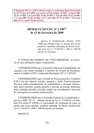 A Resolução CFC nº 1.329-11 alterou a sigla e a numeração deste Comunicado 
de CT 01 para CTG 2000; e de outras normas citadas: de NBC T 3.8 para NBC 
TG 03; de NBC T 10.2 para NBC TG 06; de NBC T 19.4 para NBC TG 07; de NBC 
T 3.7 para NBC TG 09; de NBC T 19.17 para NBC TG 12; de NBC T 19.18 para 
NBC TG 13; e de CT 03 para CTG 02. 
RESOLUÇÃO CFC nº 1.159(1) 
de 13 de fevereiro de 2009 
Aprova o Comunicado Técnico CTG 
2000 que aborda como os ajustes das novas 
práticas contábeis adotadas no Brasil trazi-das 
pela Lei nº 11.638-07 e MP nº 449-08 
devem ser tratados. 
O CONSELHO FEDERAL DE CONTABILIDADE, no exercí-cio 
de suas atribuições legais e regimentais, 
CONSIDERANDO que o Conselho Federal de Contabilidade, em 
conjunto com outras entidades, é membro do Comitê de Pronuncia-mentos 
Contábeis (CPC), criado pela Resolução CFC nº 1.055-05; 
CONSIDERANDO que o Comitê de Pronunciamentos Contábeis 
(CPC) tem por objetivo estudar, preparar e emitir Pronunciamentos 
Técnicos sobre procedimentos de contabilidade e divulgar informa-ções 
dessa natureza, visando permitir a emissão de normas uniformes 
pelas entidades-membro, levando sempre em consideração o processo 
de convergência às normas internacionais; 
CONSIDERANDO que o Conselho Federal de Contabilidade a-provou 
a NBC TG 13 – Adoção Inicial da Lei nº 11.638-07 e da Me-dida 
Provisória nº 449-08 e a necessidade de orientação de como os 
ajustes das novas práticas contábeis adotadas no Brasil trazidas pela 
Lei nº 11.638-07 e MP nº 449-08 devem ser tratados, 
216 
RESOLVE: 
 