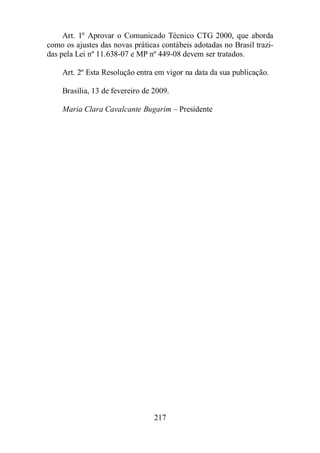 Art. 1º Aprovar o Comunicado Técnico CTG 2000, que aborda 
como os ajustes das novas práticas contábeis adotadas no Brasil trazi-das 
pela Lei nº 11.638-07 e MP nº 449-08 devem ser tratados. 
Art. 2º Esta Resolução entra em vigor na data da sua publicação. 
Brasília, 13 de fevereiro de 2009. 
Maria Clara Cavalcante Bugarim – Presidente 
217 
 