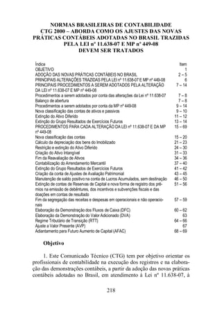 NORMAS BRASILEIRAS DE CONTABILIDADE 
CTG 2000 – ABORDA COMO OS AJUSTES DAS NOVAS 
PRÁTICAS CONTÁBEIS ADOTADAS NO BRASIL TRAZIDAS 
PELA LEI nº 11.638-07 E MP nº 449-08 
DEVEM SER TRATADOS 
Índice Item 
OBJETIVO 1 
ADOÇÃO DAS NOVAS PRÁTICAS CONTÁBEIS NO BRASIL 2 – 5 
PRINCIPAIS ALTERAÇÕES TRAZIDAS PELA LEI nº 11.638-07 E MP nº 449-08 6 
PRINCIPAIS PROCEDIMENTOS A SEREM ADOTADOS PELA ALTERAÇÃO 
DA LEI nº 11.638-07 E MP nº 449-08 
Procedimentos a serem adotados por conta das alterações da Lei nº 11.638-07 7 – 8 
Balanço de abertura 7 – 8 
Procedimentos a serem adotados por conta da MP nº 449-08 9 – 14 
Nova classificação das contas de ativos e passivos 9 – 10 
Extinção do Ativo Diferido 11 – 12 
Extinção do Grupo Resultados de Exercícios Futuros 13 – 14 
PROCEDIMENTOS PARA CADA ALTERAÇÃO DA LEI nº 11.638-07 E DA MP 
nº 449-08 
Nova classificação das contas 15 – 20 
Cálculo da depreciação dos bens do Imobilizado 21 – 23 
Restrição e extinção do Ativo Diferido 24 – 30 
Criação do Ativo Intangível 31 – 33 
Fim da Reavaliação de Ativos 34 – 36 
Contabilização do Arrendamento Mercantil 37 – 40 
Extinção do Grupo Resultados de Exercícios Futuros 41 – 42 
Criação da conta de Ajustes de Avaliação Patrimonial 43 – 45 
Manutenção de saldo positivo na conta de Lucros Acumulados, sem destinação 46 – 50 
Extinção de contas de Reservas de Capital e nova forma de registro dos prê-mios 
na emissão de debêntures, dos incentivos e subvenções fiscais e das 
Fim da segregação das receitas e despesas em operacionais e não operacio-nais 
57 – 59 
Elaboração da Demonstração dos Fluxos de Caixa (DFC) 60 – 62 
Elaboração da Demonstração do Valor Adicionado (DVA) 63 
Regime Tributário de Transição (RTT) 64 – 66 
Ajuste a Valor Presente (AVP) 67 
Adiantamento para Futuro Aumento de Capital (AFAC) 68 – 69 
218 
doações em contas de resultado 
Objetivo 
7 – 14 
15 – 69 
51 – 56 
1. Este Comunicado Técnico (CTG) tem por objetivo orientar os 
profissionais de contabilidade na execução dos registros e na elabora-ção 
das demonstrações contábeis, a partir da adoção das novas práticas 
contábeis adotadas no Brasil, em atendimento à Lei nº 11.638-07, à 
 