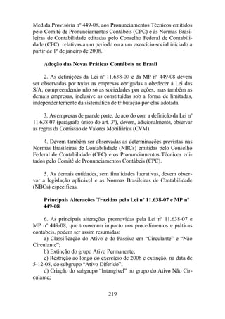 Medida Provisória nº 449-08, aos Pronunciamentos Técnicos emitidos 
pelo Comitê de Pronunciamentos Contábeis (CPC) e às Normas Brasi-leiras 
de Contabilidade editadas pelo Conselho Federal de Contabili-dade 
(CFC), relativas a um período ou a um exercício social iniciado a 
219 
partir de 1º de janeiro de 2008. 
Adoção das Novas Práticas Contábeis no Brasil 
2. As definições da Lei nº 11.638-07 e da MP nº 449-08 devem 
ser observadas por todas as empresas obrigadas a obedecer à Lei das 
S/A, compreendendo não só as sociedades por ações, mas também as 
demais empresas, inclusive as constituídas sob a forma de limitadas, 
independentemente da sistemática de tributação por elas adotada. 
3. As empresas de grande porte, de acordo com a definição da Lei nº 
11.638-07 (parágrafo único do art. 3º), devem, adicionalmente, observar 
as regras da Comissão de Valores Mobiliários (CVM). 
4. Devem também ser observadas as determinações previstas nas 
Normas Brasileiras de Contabilidade (NBCs) emitidas pelo Conselho 
Federal de Contabilidade (CFC) e os Pronunciamentos Técnicos edi-tados 
pelo Comitê de Pronunciamentos Contábeis (CPC). 
5. As demais entidades, sem finalidades lucrativas, devem obser-var 
a legislação aplicável e as Normas Brasileiras de Contabilidade 
(NBCs) específicas. 
Principais Alterações Trazidas pela Lei nº 11.638-07 e MP nº 
449-08 
6. As principais alterações promovidas pela Lei nº 11.638-07 e 
MP nº 449-08, que trouxeram impacto nos procedimentos e práticas 
contábeis, podem ser assim resumidas: 
a) Classificação do Ativo e do Passivo em “Circulante” e “Não 
Circulante”; 
b) Extinção do grupo Ativo Permanente; 
c) Restrição ao longo do exercício de 2008 e extinção, na data de 
5-12-08, do subgrupo “Ativo Diferido”; 
d) Criação do subgrupo “Intangível” no grupo do Ativo Não Cir-culante; 
 