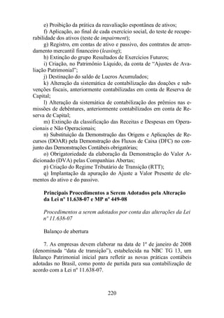 e) Proibição da prática da reavaliação espontânea de ativos; 
f) Aplicação, ao final de cada exercício social, do teste de recupe-rabilidade 
dos ativos (teste de impairment); 
g) Registro, em contas de ativo e passivo, dos contratos de arren-damento 
mercantil financeiro (leasing); 
h) Extinção do grupo Resultados de Exercícios Futuros; 
i) Criação, no Patrimônio Líquido, da conta de “Ajustes de Ava-liação 
Patrimonial”; 
j) Destinação do saldo de Lucros Acumulados; 
k) Alteração da sistemática de contabilização das doações e sub-venções 
fiscais, anteriormente contabilizadas em conta de Reserva de 
220 
Capital; 
l) Alteração da sistemática de contabilização dos prêmios nas e-missões 
de debêntures, anteriormente contabilizados em conta de Re-serva 
de Capital; 
m) Extinção da classificação das Receitas e Despesas em Opera-cionais 
e Não Operacionais; 
n) Substituição da Demonstração das Origens e Aplicações de Re-cursos 
(DOAR) pela Demonstração dos Fluxos de Caixa (DFC) no con-junto 
das Demonstrações Contábeis obrigatórias; 
o) Obrigatoriedade da elaboração da Demonstração do Valor A-dicionado 
(DVA) pelas Companhias Abertas; 
p) Criação do Regime Tributário de Transição (RTT); 
q) Implantação da apuração do Ajuste a Valor Presente de ele-mentos 
do ativo e do passivo. 
Principais Procedimentos a Serem Adotados pela Alteração 
da Lei nº 11.638-07 e MP nº 449-08 
Procedimentos a serem adotados por conta das alterações da Lei 
nº 11.638-07 
Balanço de abertura 
7. As empresas devem elaborar na data de 1º de janeiro de 2008 
(denominada “data de transição”), estabelecida na NBC TG 13, um 
Balanço Patrimonial inicial para refletir as novas práticas contábeis 
adotadas no Brasil, como ponto de partida para sua contabilização de 
acordo com a Lei nº 11.638-07. 
 