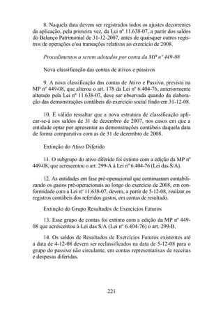8. Naquela data devem ser registrados todos os ajustes decorrentes 
da aplicação, pela primeira vez, da Lei nº 11.638-07, a partir dos saldos 
do Balanço Patrimonial de 31-12-2007, antes de quaisquer outros regis-tros 
de operações e/ou transações relativas ao exercício de 2008. 
Procedimentos a serem adotados por conta da MP nº 449-08 
Nova classificação das contas de ativos e passivos 
9. A nova classificação das contas de Ativo e Passivo, prevista na 
MP nº 449-08, que alterou o art. 178 da Lei nº 6.404-76, anteriormente 
alterado pela Lei nº 11.638-07, deve ser observada quando da elabora-ção 
das demonstrações contábeis do exercício social findo em 31-12-08. 
10. É válido ressaltar que a nova estrutura de classificação apli-car- 
se-á aos saldos de 31 de dezembro de 2007, nos casos em que a 
entidade optar por apresentar as demonstrações contábeis daquela data 
de forma comparativa com as de 31 de dezembro de 2008. 
221 
Extinção do Ativo Diferido 
11. O subgrupo do ativo diferido foi extinto com a edição da MP nº 
449-08, que acrescentou o art. 299-A à Lei nº 6.404-76 (Lei das S/A). 
12. As entidades em fase pré-operacional que continuaram contabili-zando 
os gastos pré-operacionais ao longo do exercício de 2008, em con-formidade 
com a Lei nº 11.638-07, devem, a partir de 5-12-08, realizar os 
registros contábeis dos referidos gastos, em contas de resultado. 
Extinção do Grupo Resultados de Exercícios Futuros 
13. Esse grupo de contas foi extinto com a edição da MP nº 449- 
08 que acrescentou à Lei das S/A (Lei nº 6.404-76) o art. 299-B. 
14. Os saldos de Resultados de Exercícios Futuros existentes até 
a data de 4-12-08 devem ser reclassificados na data de 5-12-08 para o 
grupo do passivo não circulante, em contas representativas de receitas 
e despesas diferidas. 
 
