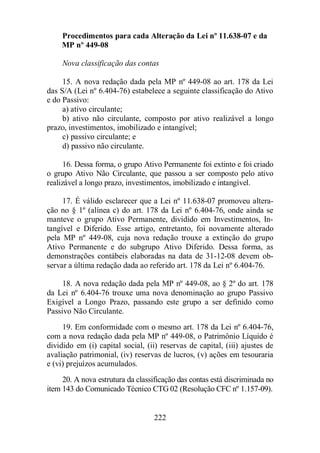 Procedimentos para cada Alteração da Lei nº 11.638-07 e da 
MP nº 449-08 
Nova classificação das contas 
15. A nova redação dada pela MP nº 449-08 ao art. 178 da Lei 
das S/A (Lei nº 6.404-76) estabelece a seguinte classificação do Ativo 
e do Passivo: 
a) ativo circulante; 
b) ativo não circulante, composto por ativo realizável a longo 
prazo, investimentos, imobilizado e intangível; 
222 
c) passivo circulante; e 
d) passivo não circulante. 
16. Dessa forma, o grupo Ativo Permanente foi extinto e foi criado 
o grupo Ativo Não Circulante, que passou a ser composto pelo ativo 
realizável a longo prazo, investimentos, imobilizado e intangível. 
17. É válido esclarecer que a Lei nº 11.638-07 promoveu altera-ção 
no § 1º (alínea c) do art. 178 da Lei nº 6.404-76, onde ainda se 
manteve o grupo Ativo Permanente, dividido em Investimentos, In-tangível 
e Diferido. Esse artigo, entretanto, foi novamente alterado 
pela MP nº 449-08, cuja nova redação trouxe a extinção do grupo 
Ativo Permanente e do subgrupo Ativo Diferido. Dessa forma, as 
demonstrações contábeis elaboradas na data de 31-12-08 devem ob-servar 
a última redação dada ao referido art. 178 da Lei nº 6.404-76. 
18. A nova redação dada pela MP nº 449-08, ao § 2º do art. 178 
da Lei nº 6.404-76 trouxe uma nova denominação ao grupo Passivo 
Exigível a Longo Prazo, passando este grupo a ser definido como 
Passivo Não Circulante. 
19. Em conformidade com o mesmo art. 178 da Lei nº 6.404-76, 
com a nova redação dada pela MP nº 449-08, o Patrimônio Líquido é 
dividido em (i) capital social, (ii) reservas de capital, (iii) ajustes de 
avaliação patrimonial, (iv) reservas de lucros, (v) ações em tesouraria 
e (vi) prejuízos acumulados. 
20. A nova estrutura da classificação das contas está discriminada no 
item 143 do Comunicado Técnico CTG 02 (Resolução CFC nº 1.157-09). 
 
